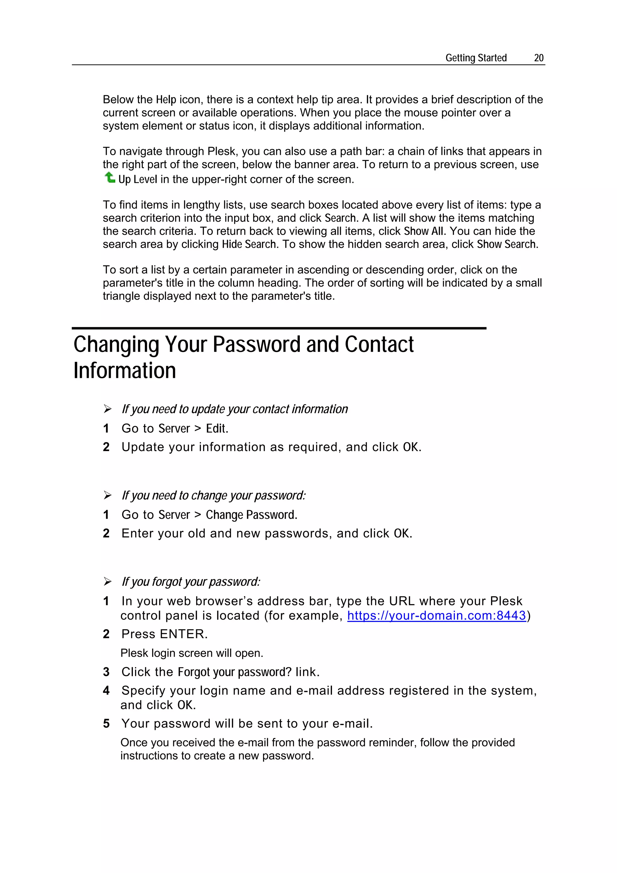 Getting Started    20



  Below the Help icon, there is a context help tip area. It provides a brief description of the
  current screen or available operations. When you place the mouse pointer over a
  system element or status icon, it displays additional information.

  To navigate through Plesk, you can also use a path bar: a chain of links that appears in
  the right part of the screen, below the banner area. To return to a previous screen, use
     Up Level in the upper-right corner of the screen.

  To find items in lengthy lists, use search boxes located above every list of items: type a
  search criterion into the input box, and click Search. A list will show the items matching
  the search criteria. To return back to viewing all items, click Show All. You can hide the
  search area by clicking Hide Search. To show the hidden search area, click Show Search.

  To sort a list by a certain parameter in ascending or descending order, click on the
  parameter's title in the column heading. The order of sorting will be indicated by a small
  triangle displayed next to the parameter's title.



Changing Your Password and Contact
Information
     If you need to update your contact information
  1 Go to Server > Edit.
  2 Update your information as required, and click OK.


     If you need to change your password:
  1 Go to Server > Change Password.
  2 Enter your old and new passwords, and click OK.


     If you forgot your password:
  1 In your web browser’s address bar, type the URL where your Plesk
    control panel is located (for example, https://your-domain.com:8443)
  2 Press ENTER.
     Plesk login screen will open.
  3 Click the Forgot your password? link.
  4 Specify your login name and e-mail address registered in the system,
    and click OK.
  5 Your password will be sent to your e-mail.
     Once you received the e-mail from the password reminder, follow the provided
     instructions to create a new password.
 