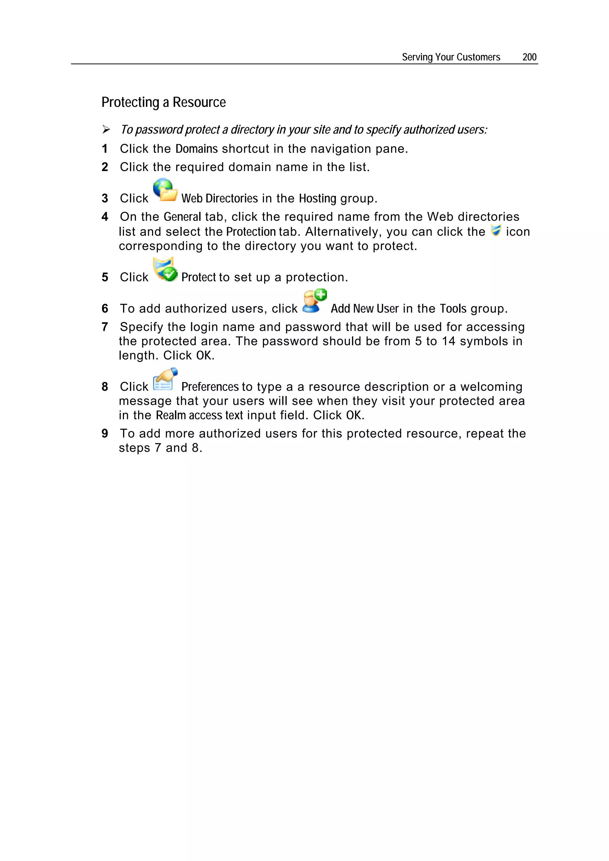 Serving Your Customers   200



Protecting a Resource
   To password protect a directory in your site and to specify authorized users:
1 Click the Domains shortcut in the navigation pane.
2 Click the required domain name in the list.

3 Click       Web Directories in the Hosting group.
4 On the General tab, click the required name from the Web directories
  list and select the Protection tab. Alternatively, you can click the icon
  corresponding to the directory you want to protect.

5 Click        Protect to set up a protection.

6 To add authorized users, click    Add New User in the Tools group.
7 Specify the login name and password that will be used for accessing
  the protected area. The password should be from 5 to 14 symbols in
  length. Click OK.

8 Click      Preferences to type a a resource description or a welcoming
  message that your users will see when they visit your protected area
  in the Realm access text input field. Click OK.
9 To add more authorized users for this protected resource, repeat the
  steps 7 and 8.
 
