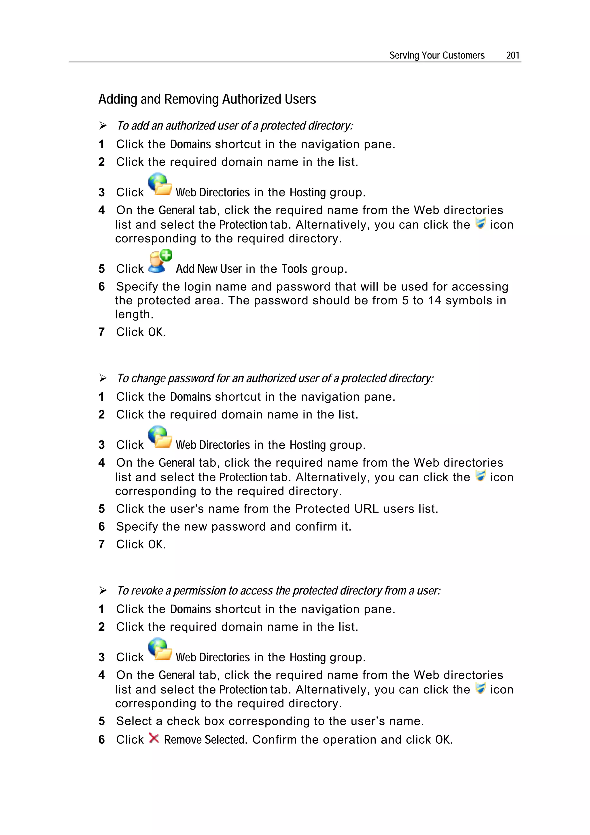 Serving Your Customers   201



Adding and Removing Authorized Users
   To add an authorized user of a protected directory:
1 Click the Domains shortcut in the navigation pane.
2 Click the required domain name in the list.

3 Click       Web Directories in the Hosting group.
4 On the General tab, click the required name from the Web directories
  list and select the Protection tab. Alternatively, you can click the icon
  corresponding to the required directory.

5 Click      Add New User in the Tools group.
6 Specify the login name and password that will be used for accessing
  the protected area. The password should be from 5 to 14 symbols in
  length.
7 Click OK.


   To change password for an authorized user of a protected directory:
1 Click the Domains shortcut in the navigation pane.
2 Click the required domain name in the list.

3 Click       Web Directories in the Hosting group.
4 On the General tab, click the required name from the Web directories
  list and select the Protection tab. Alternatively, you can click the icon
  corresponding to the required directory.
5 Click the user's name from the Protected URL users list.
6 Specify the new password and confirm it.
7 Click OK.


   To revoke a permission to access the protected directory from a user:
1 Click the Domains shortcut in the navigation pane.
2 Click the required domain name in the list.

3 Click       Web Directories in the Hosting group.
4 On the General tab, click the required name from the Web directories
  list and select the Protection tab. Alternatively, you can click the icon
  corresponding to the required directory.
5 Select a check box corresponding to the user’s name.
6 Click      Remove Selected. Confirm the operation and click OK.
 