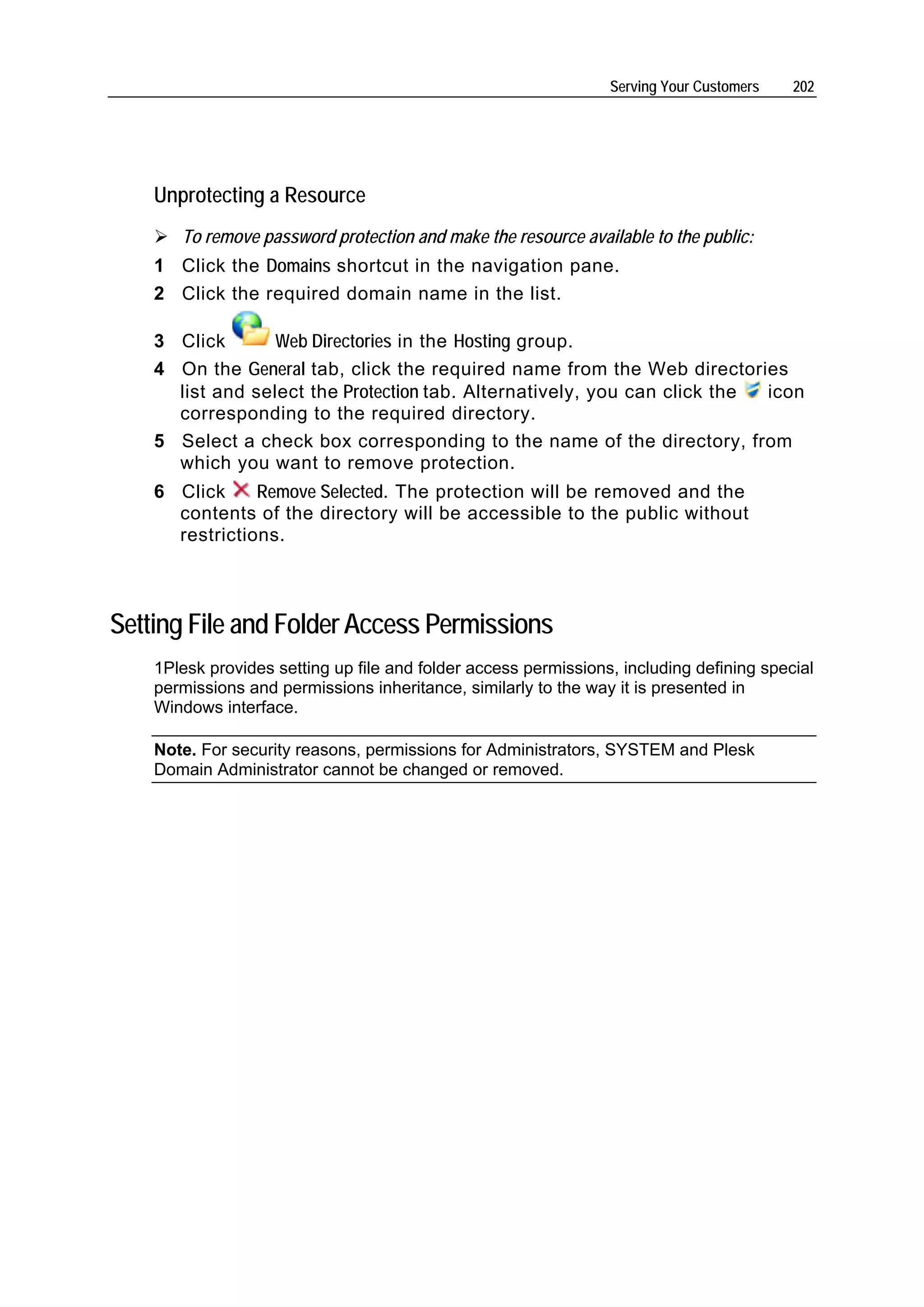 Serving Your Customers   202




    Unprotecting a Resource
       To remove password protection and make the resource available to the public:
    1 Click the Domains shortcut in the navigation pane.
    2 Click the required domain name in the list.

    3 Click       Web Directories in the Hosting group.
    4 On the General tab, click the required name from the Web directories
      list and select the Protection tab. Alternatively, you can click the icon
      corresponding to the required directory.
    5 Select a check box corresponding to the name of the directory, from
      which you want to remove protection.
    6 Click     Remove Selected. The protection will be removed and the
      contents of the directory will be accessible to the public without
      restrictions.



Setting File and Folder Access Permissions
    1Plesk provides setting up file and folder access permissions, including defining special
    permissions and permissions inheritance, similarly to the way it is presented in
    Windows interface.

    Note. For security reasons, permissions for Administrators, SYSTEM and Plesk
    Domain Administrator cannot be changed or removed.
 