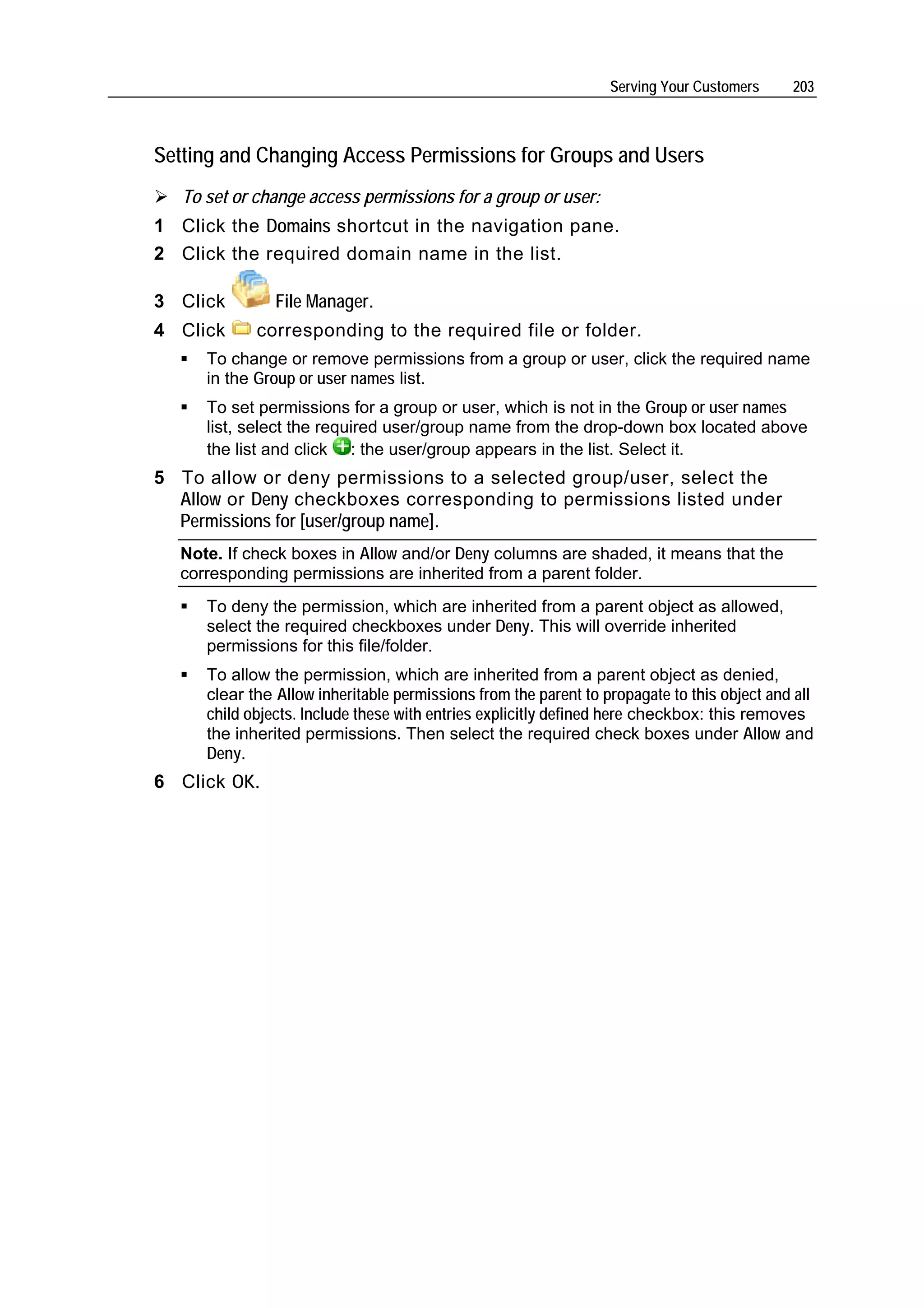 Serving Your Customers     203



Setting and Changing Access Permissions for Groups and Users
   To set or change access permissions for a group or user:
1 Click the Domains shortcut in the navigation pane.
2 Click the required domain name in the list.

3 Click         File Manager.
4 Click      corresponding to the required file or folder.
      To change or remove permissions from a group or user, click the required name
      in the Group or user names list.
      To set permissions for a group or user, which is not in the Group or user names
      list, select the required user/group name from the drop-down box located above
      the list and click : the user/group appears in the list. Select it.
5 To allow or deny permissions to a selected group/user, select the
  Allow or Deny checkboxes corresponding to permissions listed under
  Permissions for [user/group name].
  Note. If check boxes in Allow and/or Deny columns are shaded, it means that the
  corresponding permissions are inherited from a parent folder.
      To deny the permission, which are inherited from a parent object as allowed,
      select the required checkboxes under Deny. This will override inherited
      permissions for this file/folder.
      To allow the permission, which are inherited from a parent object as denied,
      clear the Allow inheritable permissions from the parent to propagate to this object and all
      child objects. Include these with entries explicitly defined here checkbox: this removes
      the inherited permissions. Then select the required check boxes under Allow and
      Deny.
6 Click OK.
 