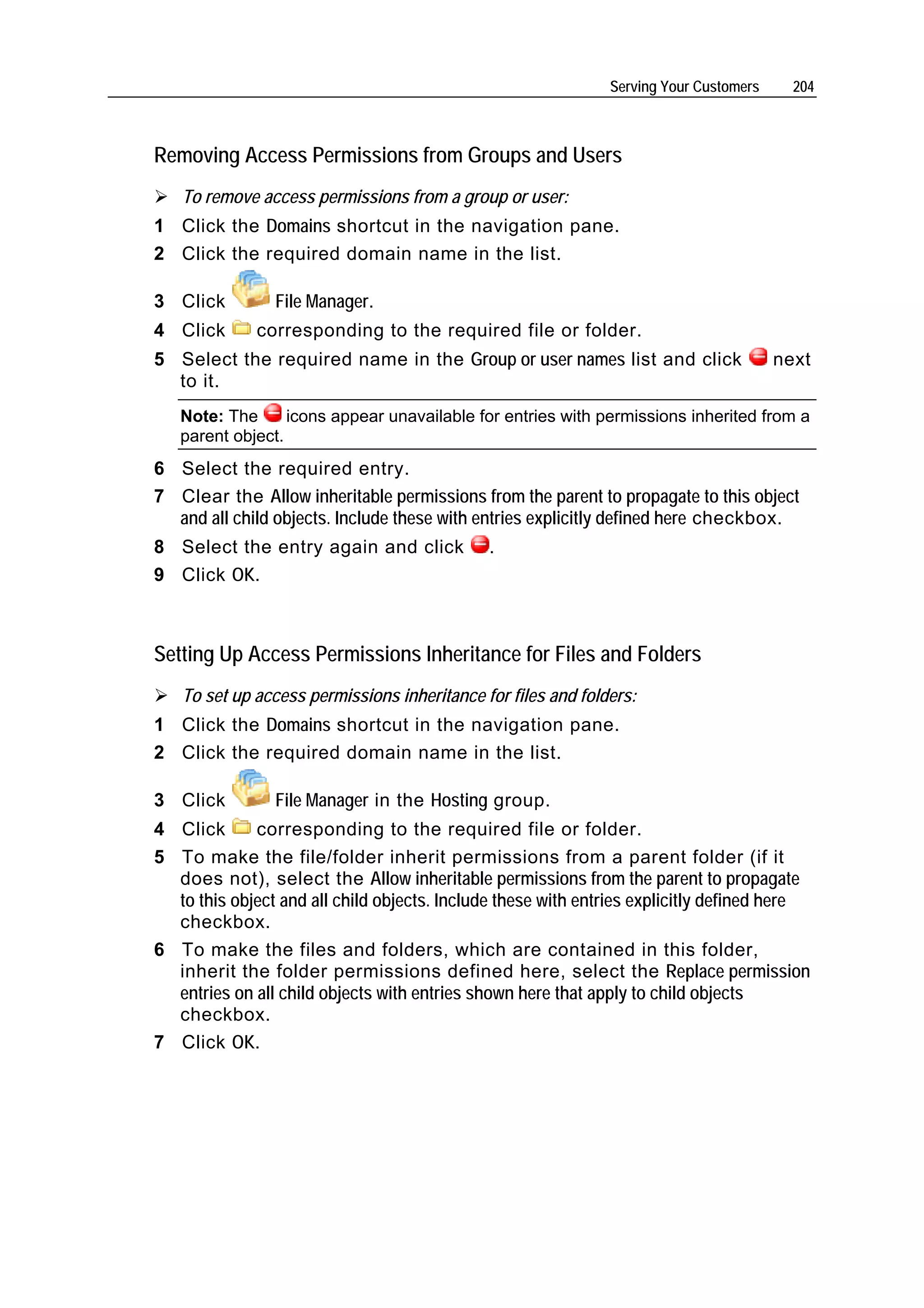 Serving Your Customers     204



Removing Access Permissions from Groups and Users
   To remove access permissions from a group or user:
1 Click the Domains shortcut in the navigation pane.
2 Click the required domain name in the list.

3 Click         File Manager.
4 Click       corresponding to the required file or folder.
5 Select the required name in the Group or user names list and click                   next
  to it.
   Note: The      icons appear unavailable for entries with permissions inherited from a
   parent object.
6 Select the required entry.
7 Clear the Allow inheritable permissions from the parent to propagate to this object
  and all child objects. Include these with entries explicitly defined here checkbox.
8 Select the entry again and click           .
9 Click OK.



Setting Up Access Permissions Inheritance for Files and Folders
   To set up access permissions inheritance for files and folders:
1 Click the Domains shortcut in the navigation pane.
2 Click the required domain name in the list.

3 Click         File Manager in the Hosting group.
4 Click      corresponding to the required file or folder.
5 To make the file/folder inherit permissions from a parent folder (if it
  does not), select the Allow inheritable permissions from the parent to propagate
  to this object and all child objects. Include these with entries explicitly defined here
  checkbox.
6 To make the files and folders, which are contained in this folder,
  inherit the folder permissions defined here, select the Replace permission
  entries on all child objects with entries shown here that apply to child objects
  checkbox.
7 Click OK.
 