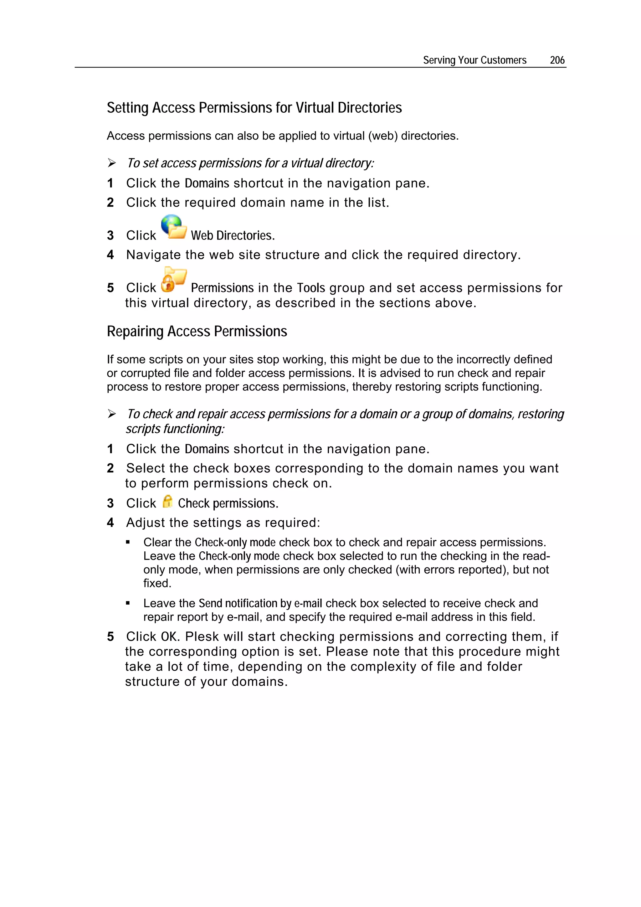 Serving Your Customers     206



Setting Access Permissions for Virtual Directories
Access permissions can also be applied to virtual (web) directories.

   To set access permissions for a virtual directory:
1 Click the Domains shortcut in the navigation pane.
2 Click the required domain name in the list.

3 Click     Web Directories.
4 Navigate the web site structure and click the required directory.

5 Click       Permissions in the Tools group and set access permissions for
  this virtual directory, as described in the sections above.

Repairing Access Permissions
If some scripts on your sites stop working, this might be due to the incorrectly defined
or corrupted file and folder access permissions. It is advised to run check and repair
process to restore proper access permissions, thereby restoring scripts functioning.

   To check and repair access permissions for a domain or a group of domains, restoring
   scripts functioning:
1 Click the Domains shortcut in the navigation pane.
2 Select the check boxes corresponding to the domain names you want
  to perform permissions check on.
3 Click    Check permissions.
4 Adjust the settings as required:
       Clear the Check-only mode check box to check and repair access permissions.
       Leave the Check-only mode check box selected to run the checking in the read-
       only mode, when permissions are only checked (with errors reported), but not
       fixed.
       Leave the Send notification by e-mail check box selected to receive check and
       repair report by e-mail, and specify the required e-mail address in this field.
5 Click OK. Plesk will start checking permissions and correcting them, if
  the corresponding option is set. Please note that this procedure might
  take a lot of time, depending on the complexity of file and folder
  structure of your domains.
 