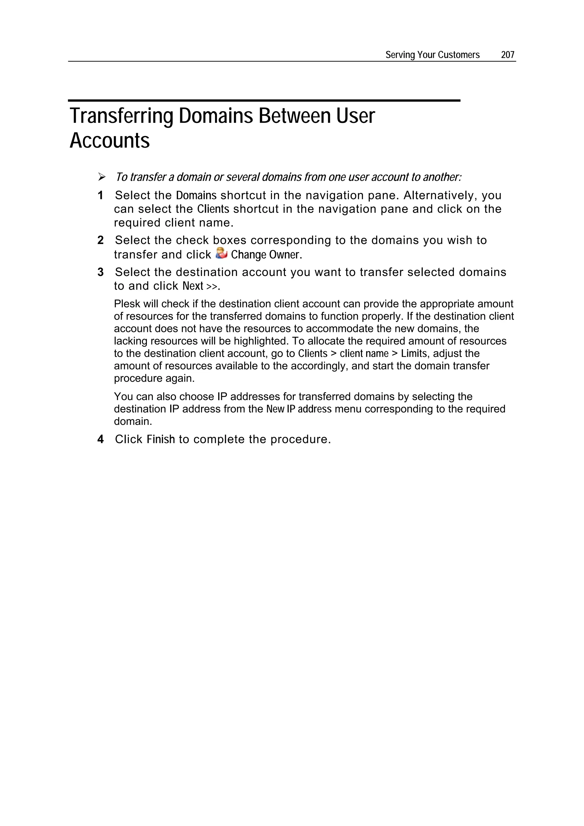 Serving Your Customers    207




Transferring Domains Between User
Accounts
      To transfer a domain or several domains from one user account to another:
   1 Select the Domains shortcut in the navigation pane. Alternatively, you
     can select the Clients shortcut in the navigation pane and click on the
     required client name.
   2 Select the check boxes corresponding to the domains you wish to
     transfer and click    Change Owner.
   3 Select the destination account you want to transfer selected domains
     to and click Next >>.
     Plesk will check if the destination client account can provide the appropriate amount
     of resources for the transferred domains to function properly. If the destination client
     account does not have the resources to accommodate the new domains, the
     lacking resources will be highlighted. To allocate the required amount of resources
     to the destination client account, go to Clients > client name > Limits, adjust the
     amount of resources available to the accordingly, and start the domain transfer
     procedure again.
     You can also choose IP addresses for transferred domains by selecting the
     destination IP address from the New IP address menu corresponding to the required
     domain.
   4 Click Finish to complete the procedure.
 