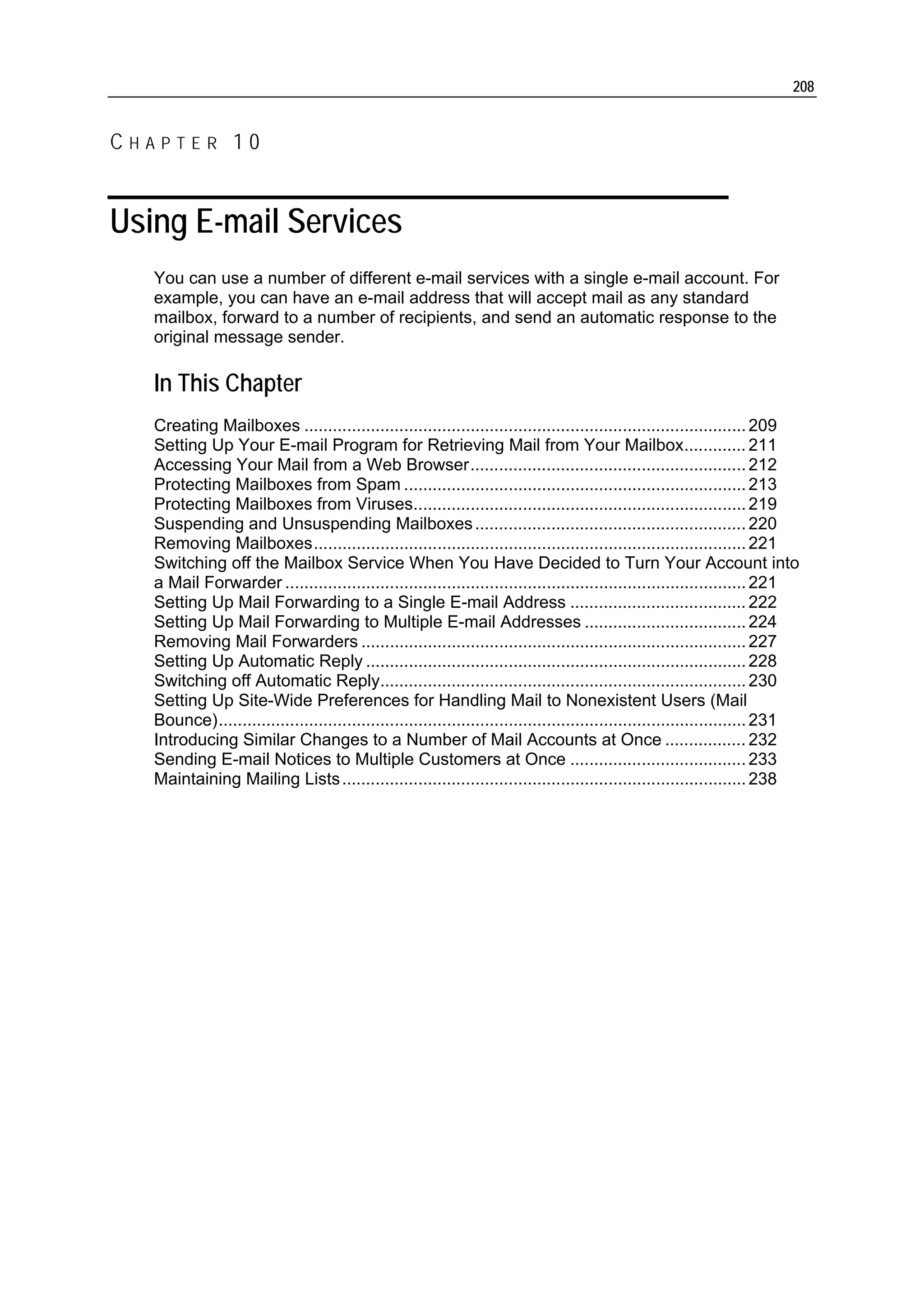 208


CHAPTER 10


Using E-mail Services
   You can use a number of different e-mail services with a single e-mail account. For
   example, you can have an e-mail address that will accept mail as any standard
   mailbox, forward to a number of recipients, and send an automatic response to the
   original message sender.

   In This Chapter
   Creating Mailboxes ............................................................................................. 209
   Setting Up Your E-mail Program for Retrieving Mail from Your Mailbox............. 211
   Accessing Your Mail from a Web Browser.......................................................... 212
   Protecting Mailboxes from Spam ........................................................................ 213
   Protecting Mailboxes from Viruses...................................................................... 219
   Suspending and Unsuspending Mailboxes ......................................................... 220
   Removing Mailboxes........................................................................................... 221
   Switching off the Mailbox Service When You Have Decided to Turn Your Account into
   a Mail Forwarder ................................................................................................. 221
   Setting Up Mail Forwarding to a Single E-mail Address ..................................... 222
   Setting Up Mail Forwarding to Multiple E-mail Addresses .................................. 224
   Removing Mail Forwarders ................................................................................. 227
   Setting Up Automatic Reply ................................................................................ 228
   Switching off Automatic Reply............................................................................. 230
   Setting Up Site-Wide Preferences for Handling Mail to Nonexistent Users (Mail
   Bounce)............................................................................................................... 231
   Introducing Similar Changes to a Number of Mail Accounts at Once ................. 232
   Sending E-mail Notices to Multiple Customers at Once ..................................... 233
   Maintaining Mailing Lists ..................................................................................... 238
 