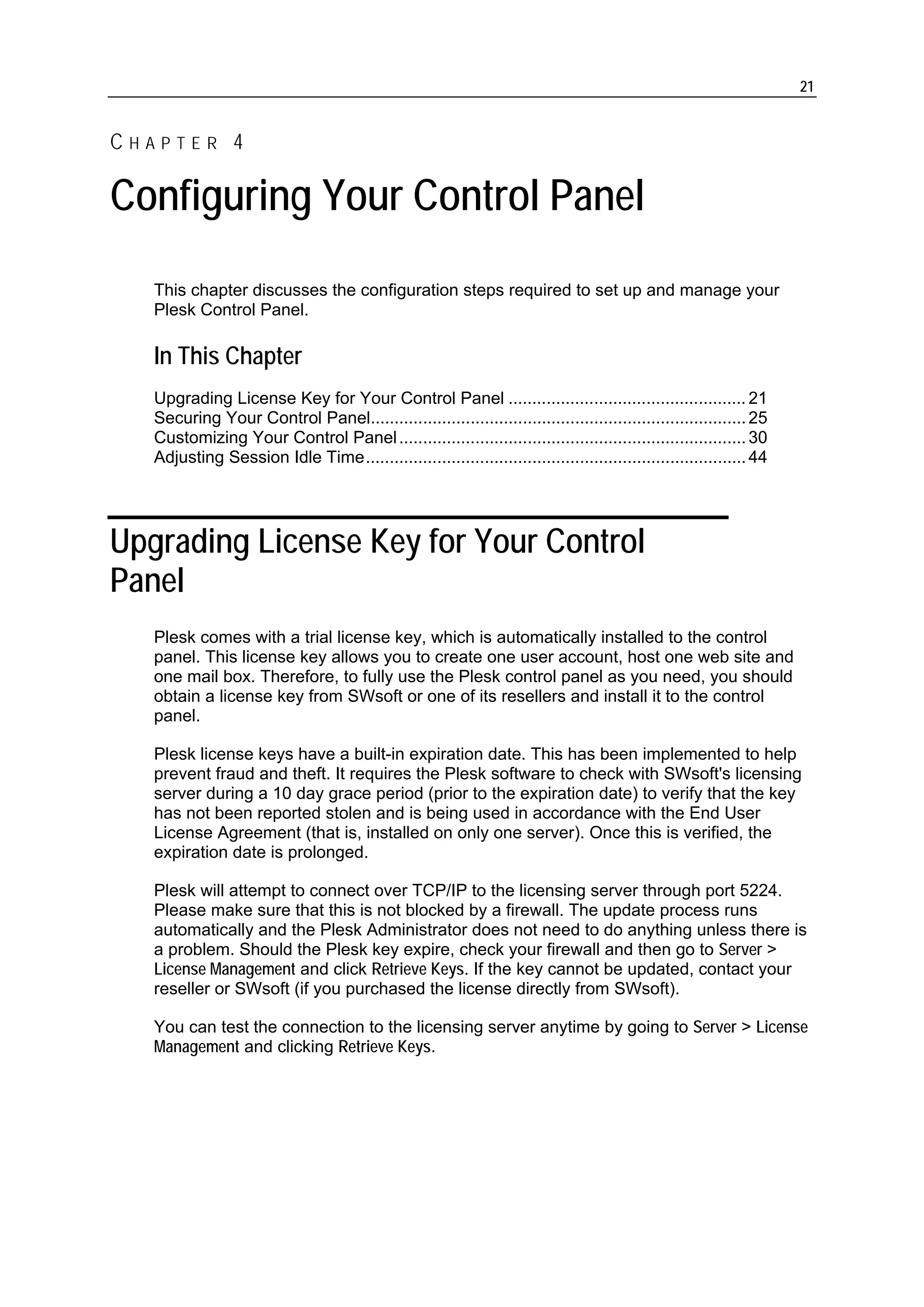 21


CHAPTER 4

Configuring Your Control Panel
   This chapter discusses the configuration steps required to set up and manage your
   Plesk Control Panel.

   In This Chapter
   Upgrading License Key for Your Control Panel .................................................. 21
   Securing Your Control Panel............................................................................... 25
   Customizing Your Control Panel ......................................................................... 30
   Adjusting Session Idle Time................................................................................ 44




Upgrading License Key for Your Control
Panel
   Plesk comes with a trial license key, which is automatically installed to the control
   panel. This license key allows you to create one user account, host one web site and
   one mail box. Therefore, to fully use the Plesk control panel as you need, you should
   obtain a license key from SWsoft or one of its resellers and install it to the control
   panel.

   Plesk license keys have a built-in expiration date. This has been implemented to help
   prevent fraud and theft. It requires the Plesk software to check with SWsoft's licensing
   server during a 10 day grace period (prior to the expiration date) to verify that the key
   has not been reported stolen and is being used in accordance with the End User
   License Agreement (that is, installed on only one server). Once this is verified, the
   expiration date is prolonged.

   Plesk will attempt to connect over TCP/IP to the licensing server through port 5224.
   Please make sure that this is not blocked by a firewall. The update process runs
   automatically and the Plesk Administrator does not need to do anything unless there is
   a problem. Should the Plesk key expire, check your firewall and then go to Server >
   License Management and click Retrieve Keys. If the key cannot be updated, contact your
   reseller or SWsoft (if you purchased the license directly from SWsoft).

   You can test the connection to the licensing server anytime by going to Server > License
   Management and clicking Retrieve Keys.
 