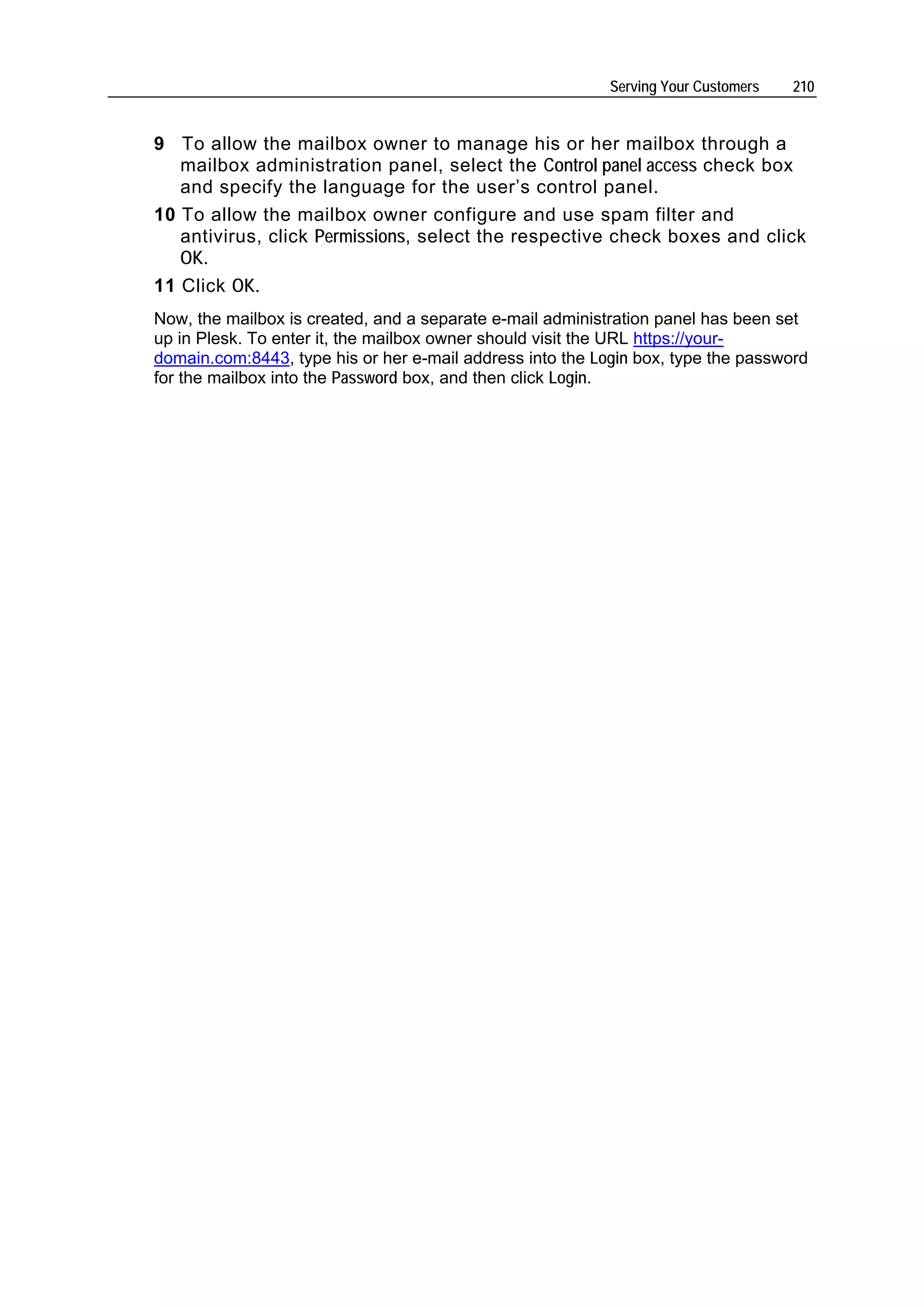 Serving Your Customers   210


9 To allow the mailbox owner to manage his or her mailbox through a
   mailbox administration panel, select the Control panel access check box
   and specify the language for the user’s control panel.
10 To allow the mailbox owner configure and use spam filter and
   antivirus, click Permissions, select the respective check boxes and click
   OK.
11 Click OK.
Now, the mailbox is created, and a separate e-mail administration panel has been set
up in Plesk. To enter it, the mailbox owner should visit the URL https://your-
domain.com:8443, type his or her e-mail address into the Login box, type the password
for the mailbox into the Password box, and then click Login.
 