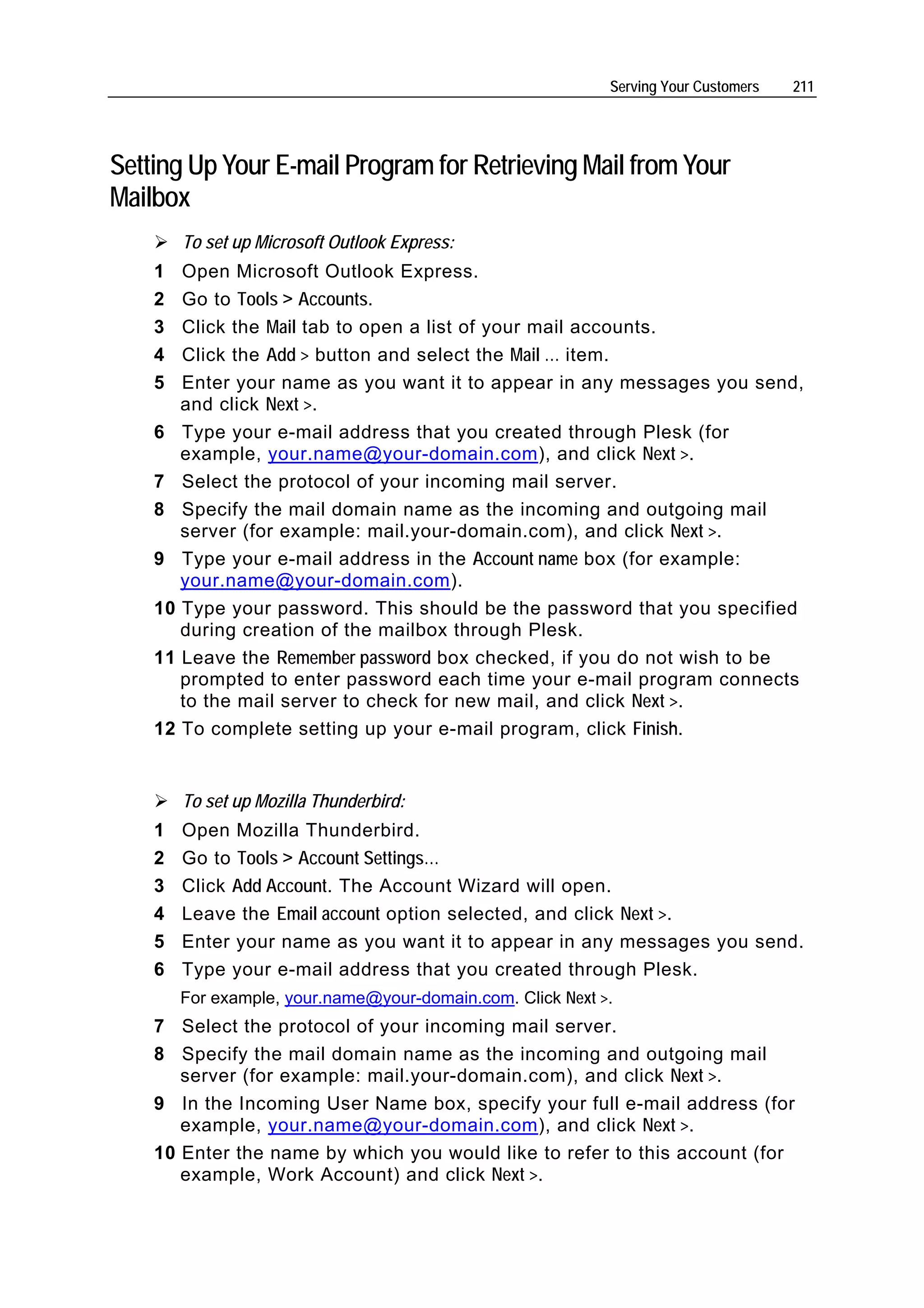 Serving Your Customers   211




Setting Up Your E-mail Program for Retrieving Mail from Your
Mailbox
        To set up Microsoft Outlook Express:
    1  Open Microsoft Outlook Express.
    2  Go to Tools > Accounts.
    3  Click the Mail tab to open a list of your mail accounts.
    4  Click the Add > button and select the Mail … item.
    5  Enter your name as you want it to appear in any messages you send,
       and click Next >.
    6 Type your e-mail address that you created through Plesk (for
       example, your.name@your-domain.com), and click Next >.
    7 Select the protocol of your incoming mail server.
    8 Specify the mail domain name as the incoming and outgoing mail
       server (for example: mail.your-domain.com), and click Next >.
    9 Type your e-mail address in the Account name box (for example:
       your.name@your-domain.com).
    10 Type your password. This should be the password that you specified
       during creation of the mailbox through Plesk.
    11 Leave the Remember password box checked, if you do not wish to be
       prompted to enter password each time your e-mail program connects
       to the mail server to check for new mail, and click Next >.
    12 To complete setting up your e-mail program, click Finish.


        To set up Mozilla Thunderbird:
    1   Open Mozilla Thunderbird.
    2   Go to Tools > Account Settings…
    3   Click Add Account. The Account Wizard will open.
    4   Leave the Email account option selected, and click Next >.
    5   Enter your name as you want it to appear in any messages you send.
    6   Type your e-mail address that you created through Plesk.
        For example, your.name@your-domain.com. Click Next >.
    7 Select the protocol of your incoming mail server.
    8 Specify the mail domain name as the incoming and outgoing mail
       server (for example: mail.your-domain.com), and click Next >.
    9 In the Incoming User Name box, specify your full e-mail address (for
       example, your.name@your-domain.com), and click Next >.
    10 Enter the name by which you would like to refer to this account (for
       example, Work Account) and click Next >.
 