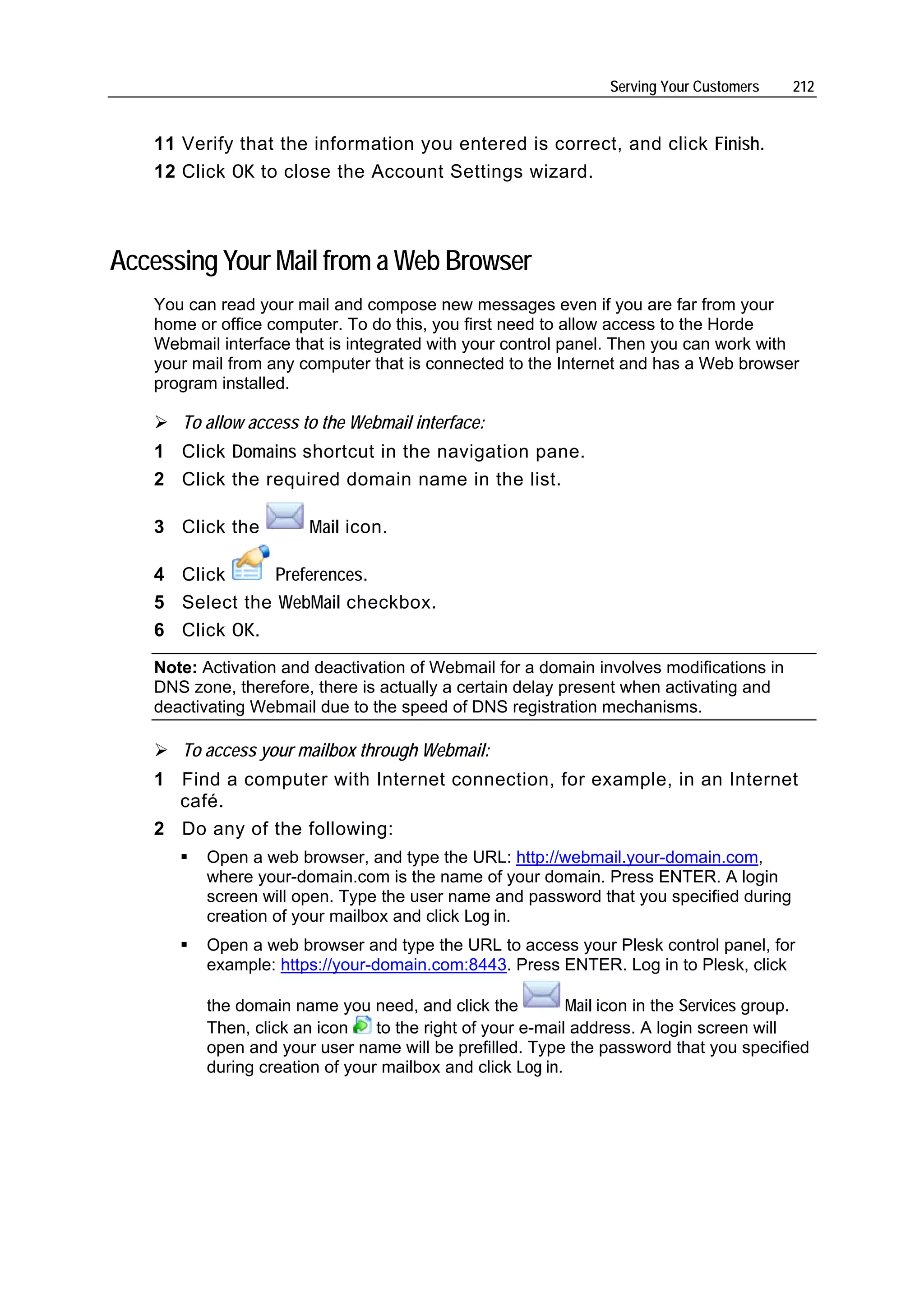 Serving Your Customers    212


   11 Verify that the information you entered is correct, and click Finish.
   12 Click OK to close the Account Settings wizard.



Accessing Your Mail from a Web Browser
   You can read your mail and compose new messages even if you are far from your
   home or office computer. To do this, you first need to allow access to the Horde
   Webmail interface that is integrated with your control panel. Then you can work with
   your mail from any computer that is connected to the Internet and has a Web browser
   program installed.

      To allow access to the Webmail interface:
   1 Click Domains shortcut in the navigation pane.
   2 Click the required domain name in the list.

   3 Click the         Mail icon.

   4 Click      Preferences.
   5 Select the WebMail checkbox.
   6 Click OK.
   Note: Activation and deactivation of Webmail for a domain involves modifications in
   DNS zone, therefore, there is actually a certain delay present when activating and
   deactivating Webmail due to the speed of DNS registration mechanisms.

      To access your mailbox through Webmail:
   1 Find a computer with Internet connection, for example, in an Internet
     café.
   2 Do any of the following:
         Open a web browser, and type the URL: http://webmail.your-domain.com,
         where your-domain.com is the name of your domain. Press ENTER. A login
         screen will open. Type the user name and password that you specified during
         creation of your mailbox and click Log in.
         Open a web browser and type the URL to access your Plesk control panel, for
         example: https://your-domain.com:8443. Press ENTER. Log in to Plesk, click

         the domain name you need, and click the           Mail icon in the Services group.
         Then, click an icon    to the right of your e-mail address. A login screen will
         open and your user name will be prefilled. Type the password that you specified
         during creation of your mailbox and click Log in.
 