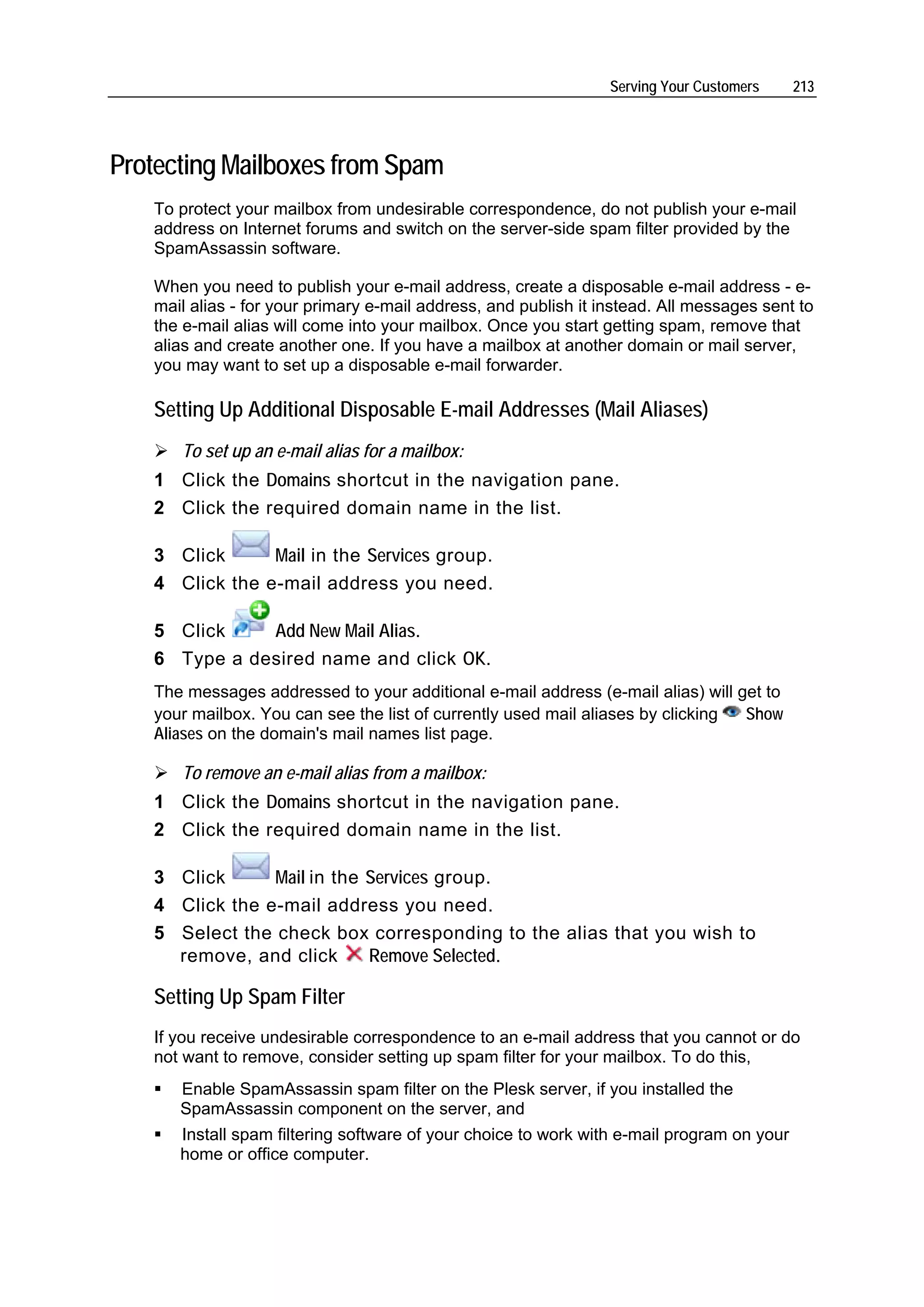 Serving Your Customers    213




Protecting Mailboxes from Spam
   To protect your mailbox from undesirable correspondence, do not publish your e-mail
   address on Internet forums and switch on the server-side spam filter provided by the
   SpamAssassin software.

   When you need to publish your e-mail address, create a disposable e-mail address - e-
   mail alias - for your primary e-mail address, and publish it instead. All messages sent to
   the e-mail alias will come into your mailbox. Once you start getting spam, remove that
   alias and create another one. If you have a mailbox at another domain or mail server,
   you may want to set up a disposable e-mail forwarder.

   Setting Up Additional Disposable E-mail Addresses (Mail Aliases)
      To set up an e-mail alias for a mailbox:
   1 Click the Domains shortcut in the navigation pane.
   2 Click the required domain name in the list.

   3 Click      Mail in the Services group.
   4 Click the e-mail address you need.

   5 Click    Add New Mail Alias.
   6 Type a desired name and click OK.
   The messages addressed to your additional e-mail address (e-mail alias) will get to
   your mailbox. You can see the list of currently used mail aliases by clicking Show
   Aliases on the domain's mail names list page.

      To remove an e-mail alias from a mailbox:
   1 Click the Domains shortcut in the navigation pane.
   2 Click the required domain name in the list.

   3 Click      Mail in the Services group.
   4 Click the e-mail address you need.
   5 Select the check box corresponding to the alias that you wish to
     remove, and click      Remove Selected.

   Setting Up Spam Filter
   If you receive undesirable correspondence to an e-mail address that you cannot or do
   not want to remove, consider setting up spam filter for your mailbox. To do this,
      Enable SpamAssassin spam filter on the Plesk server, if you installed the
      SpamAssassin component on the server, and
      Install spam filtering software of your choice to work with e-mail program on your
      home or office computer.
 