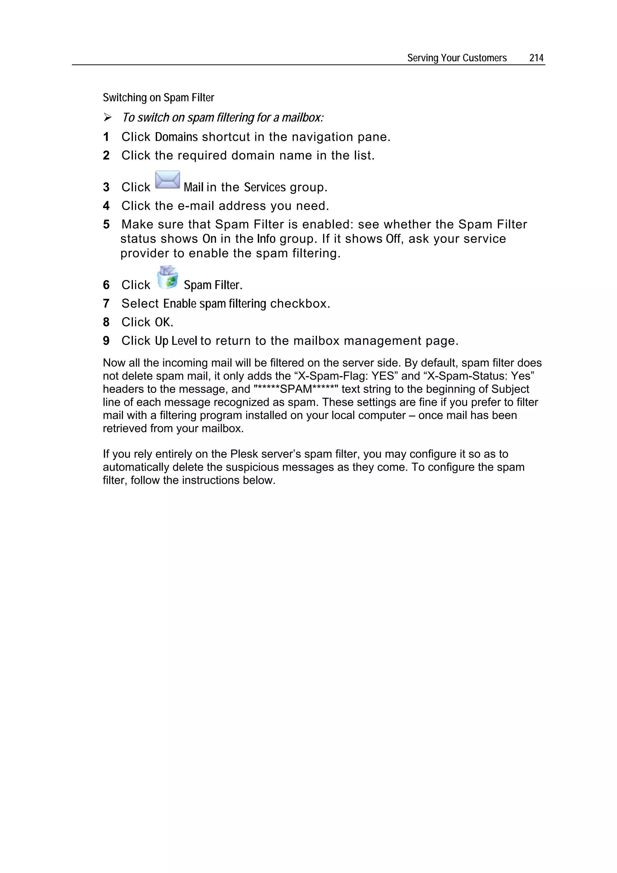 Serving Your Customers   214


Switching on Spam Filter
    To switch on spam filtering for a mailbox:
1 Click Domains shortcut in the navigation pane.
2 Click the required domain name in the list.

3 Click      Mail in the Services group.
4 Click the e-mail address you need.
5 Make sure that Spam Filter is enabled: see whether the Spam Filter
  status shows On in the Info group. If it shows Off, ask your service
  provider to enable the spam filtering.

6   Click      Spam Filter.
7   Select Enable spam filtering checkbox.
8   Click OK.
9   Click Up Level to return to the mailbox management page.
Now all the incoming mail will be filtered on the server side. By default, spam filter does
not delete spam mail, it only adds the “X-Spam-Flag: YES” and “X-Spam-Status: Yes”
headers to the message, and "*****SPAM*****" text string to the beginning of Subject
line of each message recognized as spam. These settings are fine if you prefer to filter
mail with a filtering program installed on your local computer – once mail has been
retrieved from your mailbox.

If you rely entirely on the Plesk server’s spam filter, you may configure it so as to
automatically delete the suspicious messages as they come. To configure the spam
filter, follow the instructions below.
 