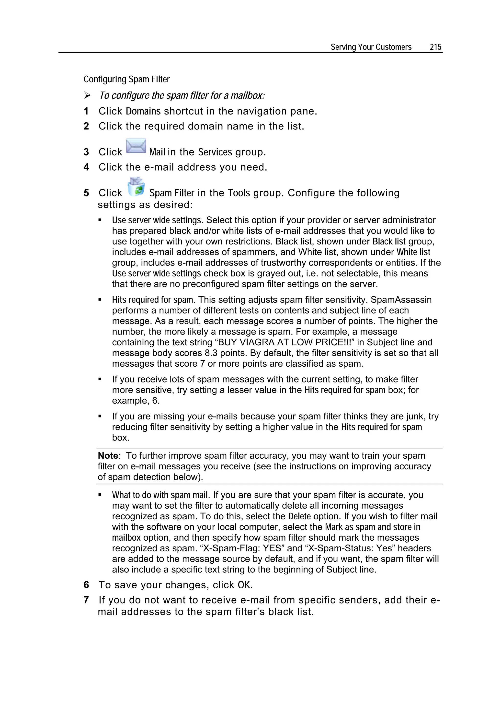 Serving Your Customers     215


Configuring Spam Filter
    To configure the spam filter for a mailbox:
1 Click Domains shortcut in the navigation pane.
2 Click the required domain name in the list.

3 Click      Mail in the Services group.
4 Click the e-mail address you need.

5 Click      Spam Filter in the Tools group. Configure the following
  settings as desired:
       Use server wide settings. Select this option if your provider or server administrator
       has prepared black and/or white lists of e-mail addresses that you would like to
       use together with your own restrictions. Black list, shown under Black list group,
       includes e-mail addresses of spammers, and White list, shown under White list
       group, includes e-mail addresses of trustworthy correspondents or entities. If the
       Use server wide settings check box is grayed out, i.e. not selectable, this means
       that there are no preconfigured spam filter settings on the server.
       Hits required for spam. This setting adjusts spam filter sensitivity. SpamAssassin
       performs a number of different tests on contents and subject line of each
       message. As a result, each message scores a number of points. The higher the
       number, the more likely a message is spam. For example, a message
       containing the text string “BUY VIAGRA AT LOW PRICE!!!” in Subject line and
       message body scores 8.3 points. By default, the filter sensitivity is set so that all
       messages that score 7 or more points are classified as spam.
       If you receive lots of spam messages with the current setting, to make filter
       more sensitive, try setting a lesser value in the Hits required for spam box; for
       example, 6.
       If you are missing your e-mails because your spam filter thinks they are junk, try
       reducing filter sensitivity by setting a higher value in the Hits required for spam
       box.
   Note: To further improve spam filter accuracy, you may want to train your spam
   filter on e-mail messages you receive (see the instructions on improving accuracy
   of spam detection below).
       What to do with spam mail. If you are sure that your spam filter is accurate, you
       may want to set the filter to automatically delete all incoming messages
       recognized as spam. To do this, select the Delete option. If you wish to filter mail
       with the software on your local computer, select the Mark as spam and store in
       mailbox option, and then specify how spam filter should mark the messages
       recognized as spam. “X-Spam-Flag: YES” and “X-Spam-Status: Yes” headers
       are added to the message source by default, and if you want, the spam filter will
       also include a specific text string to the beginning of Subject line.
6 To save your changes, click OK.
7 If you do not want to receive e-mail from specific senders, add their e-
  mail addresses to the spam filter’s black list.
 