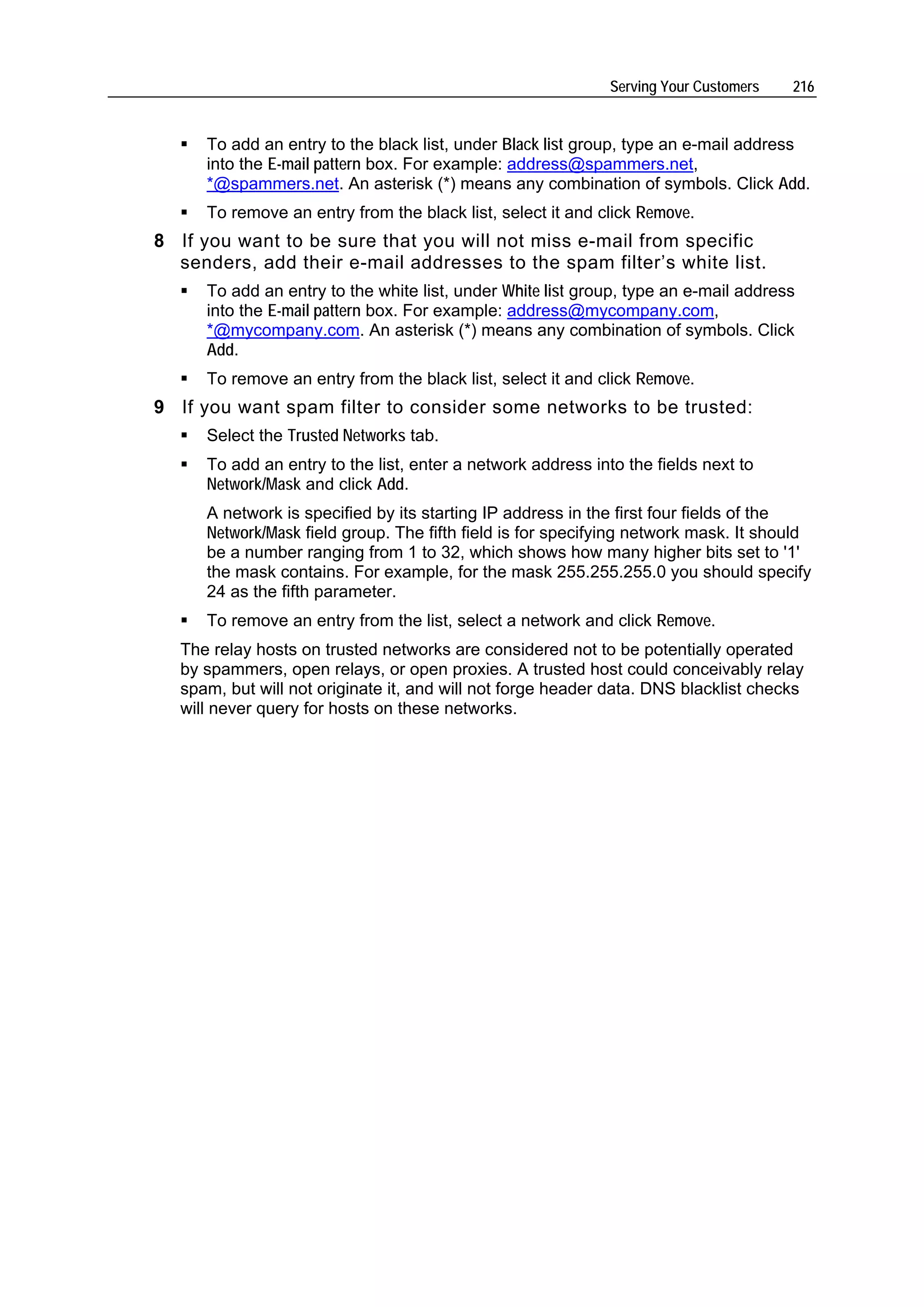 Serving Your Customers   216


      To add an entry to the black list, under Black list group, type an e-mail address
      into the E-mail pattern box. For example: address@spammers.net,
      *@spammers.net. An asterisk (*) means any combination of symbols. Click Add.
      To remove an entry from the black list, select it and click Remove.
8 If you want to be sure that you will not miss e-mail from specific
  senders, add their e-mail addresses to the spam filter’s white list.
      To add an entry to the white list, under White list group, type an e-mail address
      into the E-mail pattern box. For example: address@mycompany.com,
      *@mycompany.com. An asterisk (*) means any combination of symbols. Click
      Add.
      To remove an entry from the black list, select it and click Remove.
9 If you want spam filter to consider some networks to be trusted:
      Select the Trusted Networks tab.
      To add an entry to the list, enter a network address into the fields next to
      Network/Mask and click Add.
      A network is specified by its starting IP address in the first four fields of the
      Network/Mask field group. The fifth field is for specifying network mask. It should
      be a number ranging from 1 to 32, which shows how many higher bits set to '1'
      the mask contains. For example, for the mask 255.255.255.0 you should specify
      24 as the fifth parameter.
      To remove an entry from the list, select a network and click Remove.
   The relay hosts on trusted networks are considered not to be potentially operated
   by spammers, open relays, or open proxies. A trusted host could conceivably relay
   spam, but will not originate it, and will not forge header data. DNS blacklist checks
   will never query for hosts on these networks.
 