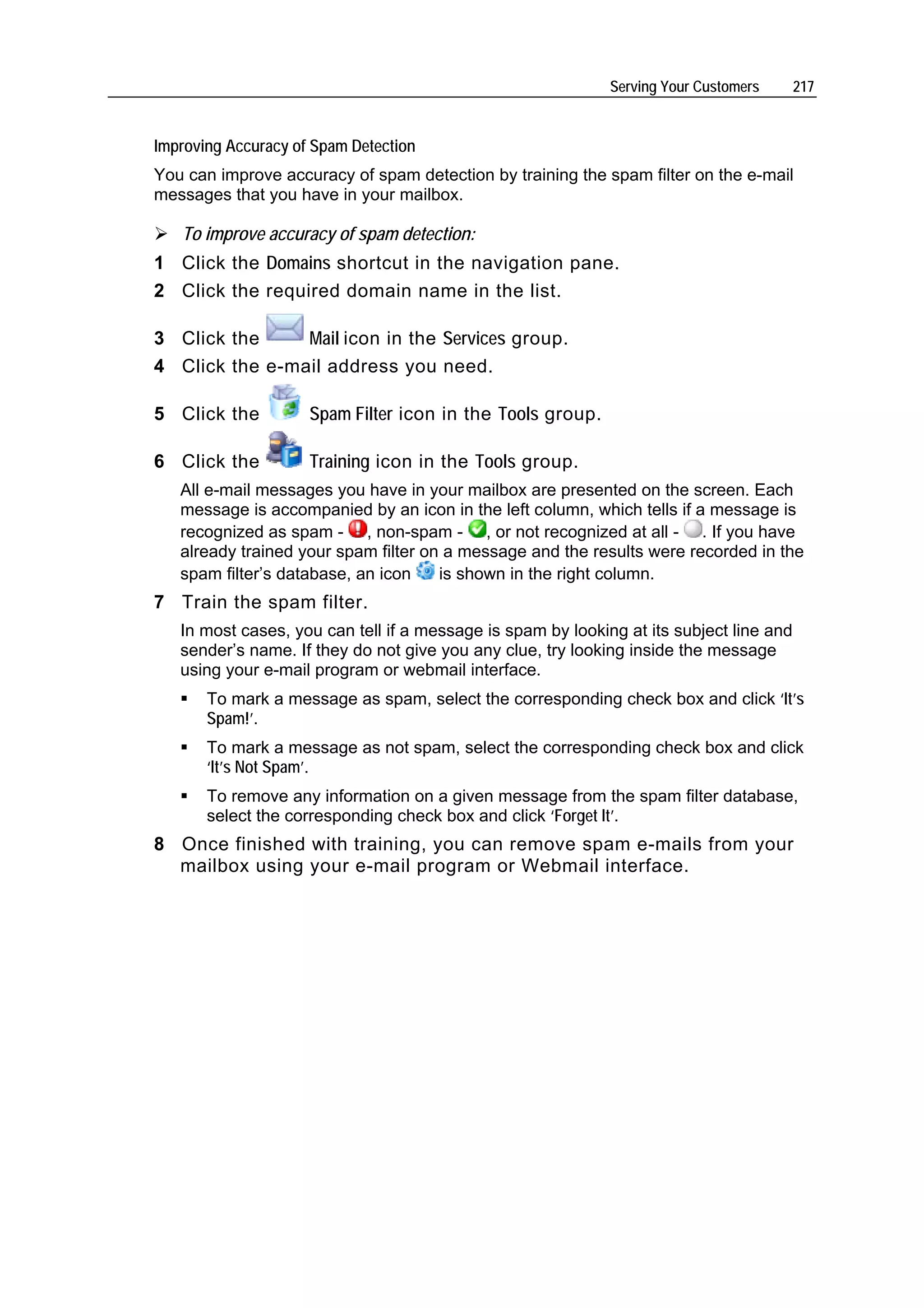 Serving Your Customers      217


Improving Accuracy of Spam Detection
You can improve accuracy of spam detection by training the spam filter on the e-mail
messages that you have in your mailbox.

   To improve accuracy of spam detection:
1 Click the Domains shortcut in the navigation pane.
2 Click the required domain name in the list.

3 Click the     Mail icon in the Services group.
4 Click the e-mail address you need.

5 Click the          Spam Filter icon in the Tools group.

6 Click the          Training icon in the Tools group.
   All e-mail messages you have in your mailbox are presented on the screen. Each
   message is accompanied by an icon in the left column, which tells if a message is
   recognized as spam - , non-spam - , or not recognized at all - . If you have
   already trained your spam filter on a message and the results were recorded in the
   spam filter’s database, an icon    is shown in the right column.
7 Train the spam filter.
   In most cases, you can tell if a message is spam by looking at its subject line and
   sender’s name. If they do not give you any clue, try looking inside the message
   using your e-mail program or webmail interface.
       To mark a message as spam, select the corresponding check box and click ‘It’s
       Spam!’.
       To mark a message as not spam, select the corresponding check box and click
       ‘It’s Not Spam’.
       To remove any information on a given message from the spam filter database,
       select the corresponding check box and click ‘Forget It’.
8 Once finished with training, you can remove spam e-mails from your
  mailbox using your e-mail program or Webmail interface.
 