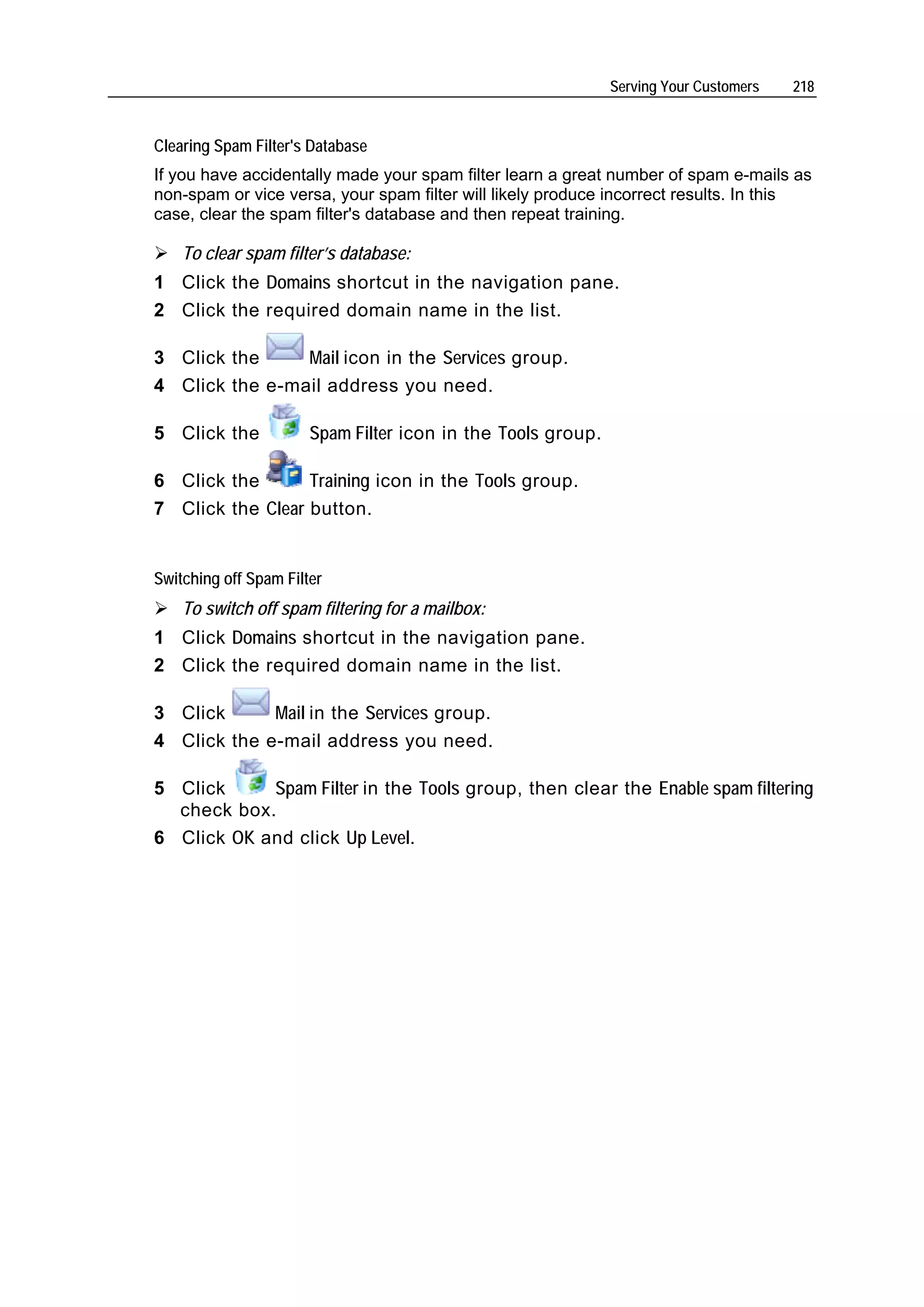Serving Your Customers   218


Clearing Spam Filter's Database
If you have accidentally made your spam filter learn a great number of spam e-mails as
non-spam or vice versa, your spam filter will likely produce incorrect results. In this
case, clear the spam filter's database and then repeat training.

    To clear spam filter’s database:
1 Click the Domains shortcut in the navigation pane.
2 Click the required domain name in the list.

3 Click the     Mail icon in the Services group.
4 Click the e-mail address you need.

5 Click the            Spam Filter icon in the Tools group.

6 Click the       Training icon in the Tools group.
7 Click the Clear button.


Switching off Spam Filter
    To switch off spam filtering for a mailbox:
1 Click Domains shortcut in the navigation pane.
2 Click the required domain name in the list.

3 Click      Mail in the Services group.
4 Click the e-mail address you need.

5 Click     Spam Filter in the Tools group, then clear the Enable spam filtering
  check box.
6 Click OK and click Up Level.
 