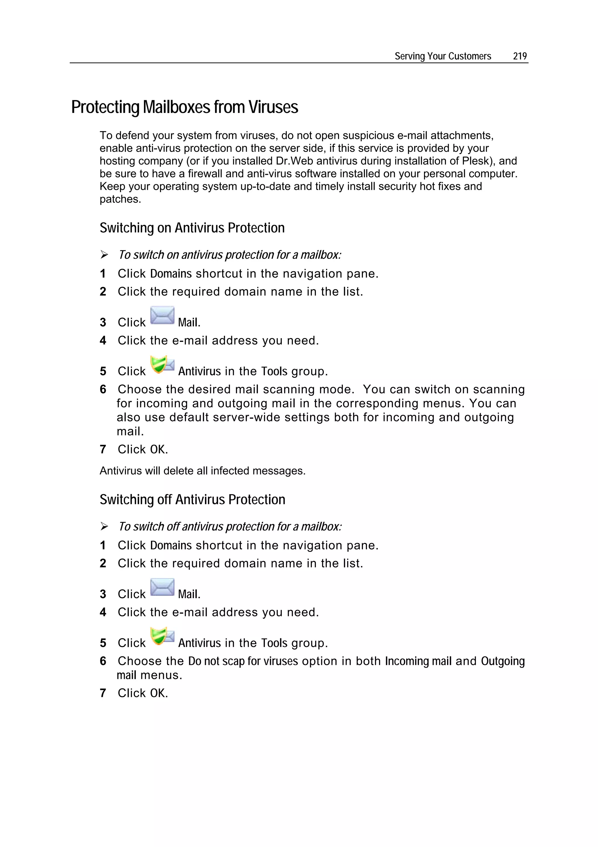Serving Your Customers   219




Protecting Mailboxes from Viruses
    To defend your system from viruses, do not open suspicious e-mail attachments,
    enable anti-virus protection on the server side, if this service is provided by your
    hosting company (or if you installed Dr.Web antivirus during installation of Plesk), and
    be sure to have a firewall and anti-virus software installed on your personal computer.
    Keep your operating system up-to-date and timely install security hot fixes and
    patches.

    Switching on Antivirus Protection
       To switch on antivirus protection for a mailbox:
    1 Click Domains shortcut in the navigation pane.
    2 Click the required domain name in the list.

    3 Click      Mail.
    4 Click the e-mail address you need.

    5 Click      Antivirus in the Tools group.
    6 Choose the desired mail scanning mode. You can switch on scanning
      for incoming and outgoing mail in the corresponding menus. You can
      also use default server-wide settings both for incoming and outgoing
      mail.
    7 Click OK.
    Antivirus will delete all infected messages.

    Switching off Antivirus Protection
       To switch off antivirus protection for a mailbox:
    1 Click Domains shortcut in the navigation pane.
    2 Click the required domain name in the list.

    3 Click      Mail.
    4 Click the e-mail address you need.

    5 Click     Antivirus in the Tools group.
    6 Choose the Do not scap for viruses option in both Incoming mail and Outgoing
      mail menus.
    7 Click OK.
 