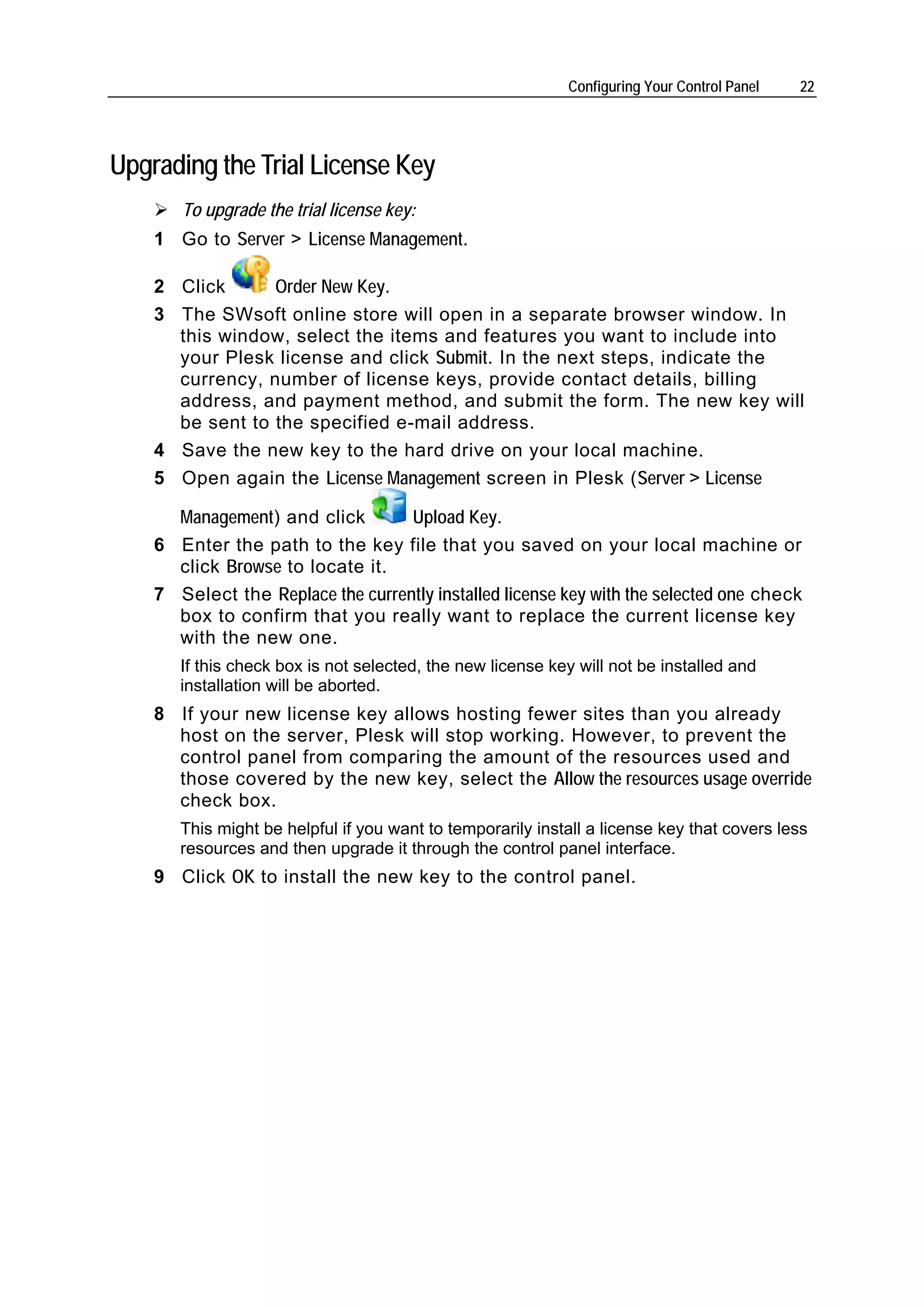 Configuring Your Control Panel   22




Upgrading the Trial License Key
       To upgrade the trial license key:
    1 Go to Server > License Management.

    2 Click      Order New Key.
    3 The SWsoft online store will open in a separate browser window. In
      this window, select the items and features you want to include into
      your Plesk license and click Submit. In the next steps, indicate the
      currency, number of license keys, provide contact details, billing
      address, and payment method, and submit the form. The new key will
      be sent to the specified e-mail address.
    4 Save the new key to the hard drive on your local machine.
    5 Open again the License Management screen in Plesk (Server > License

      Management) and click        Upload Key.
    6 Enter the path to the key file that you saved on your local machine or
      click Browse to locate it.
    7 Select the Replace the currently installed license key with the selected one check
      box to confirm that you really want to replace the current license key
      with the new one.
       If this check box is not selected, the new license key will not be installed and
       installation will be aborted.
    8 If your new license key allows hosting fewer sites than you already
      host on the server, Plesk will stop working. However, to prevent the
      control panel from comparing the amount of the resources used and
      those covered by the new key, select the Allow the resources usage override
      check box.
       This might be helpful if you want to temporarily install a license key that covers less
       resources and then upgrade it through the control panel interface.
    9 Click OK to install the new key to the control panel.
 