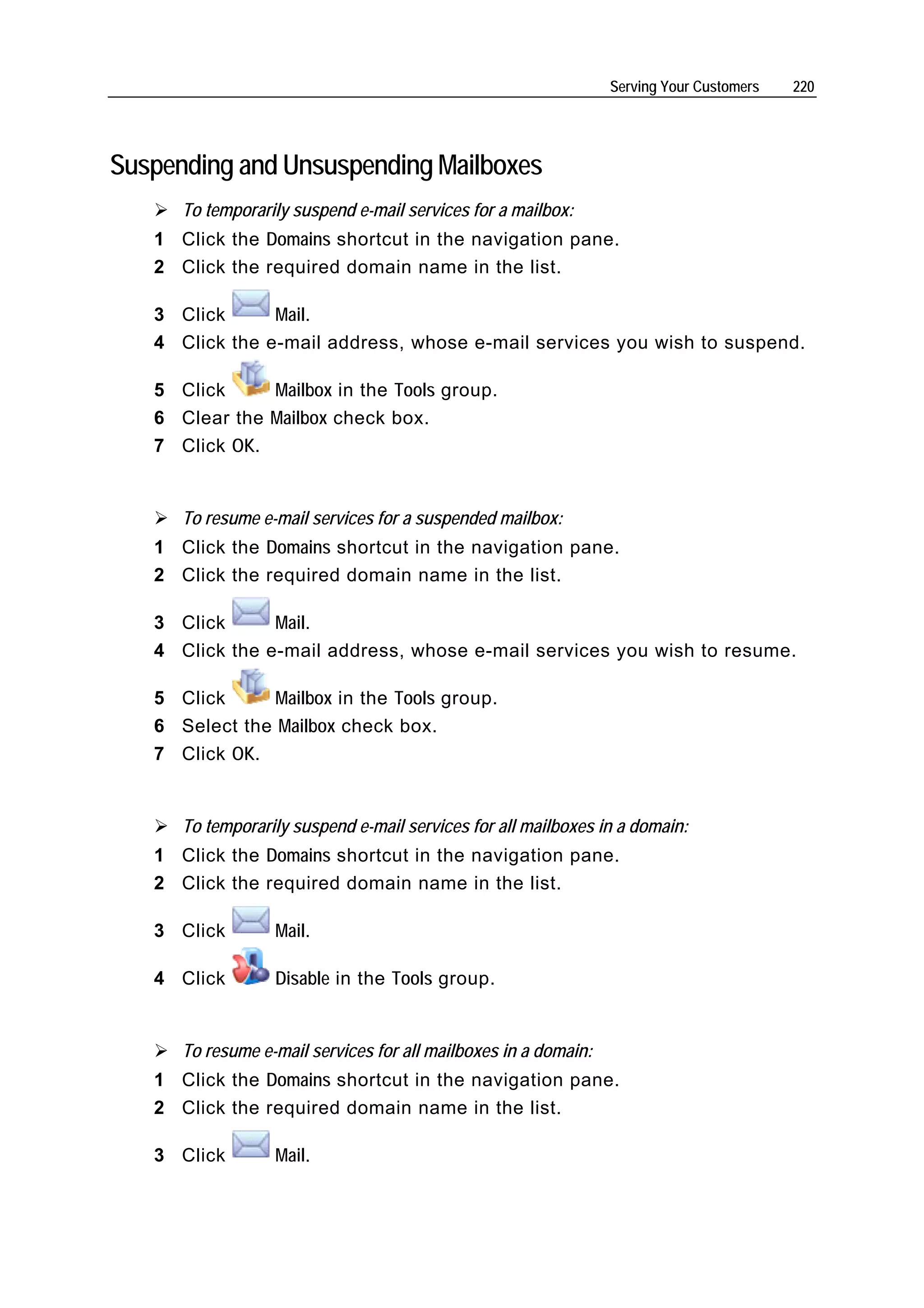 Serving Your Customers   220




Suspending and Unsuspending Mailboxes
      To temporarily suspend e-mail services for a mailbox:
   1 Click the Domains shortcut in the navigation pane.
   2 Click the required domain name in the list.

   3 Click      Mail.
   4 Click the e-mail address, whose e-mail services you wish to suspend.

   5 Click     Mailbox in the Tools group.
   6 Clear the Mailbox check box.
   7 Click OK.


      To resume e-mail services for a suspended mailbox:
   1 Click the Domains shortcut in the navigation pane.
   2 Click the required domain name in the list.

   3 Click      Mail.
   4 Click the e-mail address, whose e-mail services you wish to resume.

   5 Click      Mailbox in the Tools group.
   6 Select the Mailbox check box.
   7 Click OK.


      To temporarily suspend e-mail services for all mailboxes in a domain:
   1 Click the Domains shortcut in the navigation pane.
   2 Click the required domain name in the list.

   3 Click        Mail.

   4 Click        Disable in the Tools group.


      To resume e-mail services for all mailboxes in a domain:
   1 Click the Domains shortcut in the navigation pane.
   2 Click the required domain name in the list.

   3 Click        Mail.
 