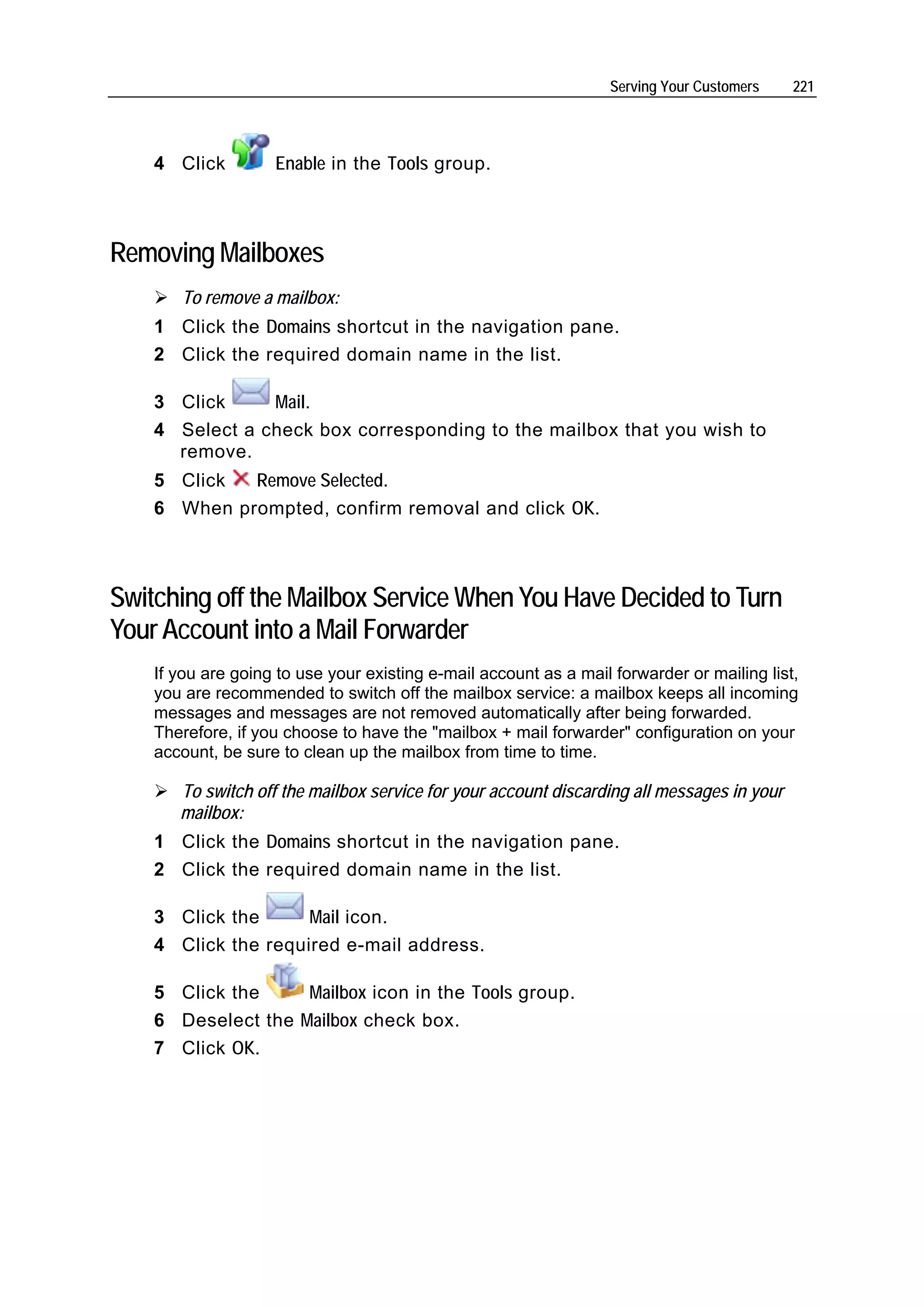Serving Your Customers    221




    4 Click         Enable in the Tools group.



Removing Mailboxes
       To remove a mailbox:
    1 Click the Domains shortcut in the navigation pane.
    2 Click the required domain name in the list.

    3 Click     Mail.
    4 Select a check box corresponding to the mailbox that you wish to
      remove.
    5 Click  Remove Selected.
    6 When prompted, confirm removal and click OK.



Switching off the Mailbox Service When You Have Decided to Turn
Your Account into a Mail Forwarder
    If you are going to use your existing e-mail account as a mail forwarder or mailing list,
    you are recommended to switch off the mailbox service: a mailbox keeps all incoming
    messages and messages are not removed automatically after being forwarded.
    Therefore, if you choose to have the "mailbox + mail forwarder" configuration on your
    account, be sure to clean up the mailbox from time to time.

       To switch off the mailbox service for your account discarding all messages in your
       mailbox:
    1 Click the Domains shortcut in the navigation pane.
    2 Click the required domain name in the list.

    3 Click the      Mail icon.
    4 Click the required e-mail address.

    5 Click the     Mailbox icon in the Tools group.
    6 Deselect the Mailbox check box.
    7 Click OK.
 
