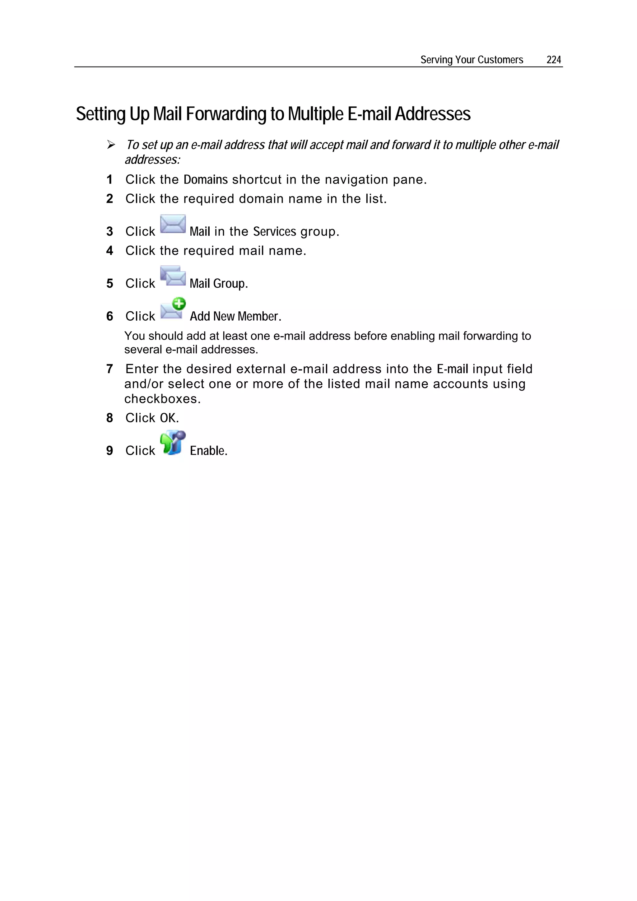 Serving Your Customers    224




Setting Up Mail Forwarding to Multiple E-mail Addresses
       To set up an e-mail address that will accept mail and forward it to multiple other e-mail
       addresses:
    1 Click the Domains shortcut in the navigation pane.
    2 Click the required domain name in the list.

    3 Click      Mail in the Services group.
    4 Click the required mail name.

    5 Click         Mail Group.

    6 Click         Add New Member.
       You should add at least one e-mail address before enabling mail forwarding to
       several e-mail addresses.
    7 Enter the desired external e-mail address into the E-mail input field
      and/or select one or more of the listed mail name accounts using
      checkboxes.
    8 Click OK.

    9 Click         Enable.
 