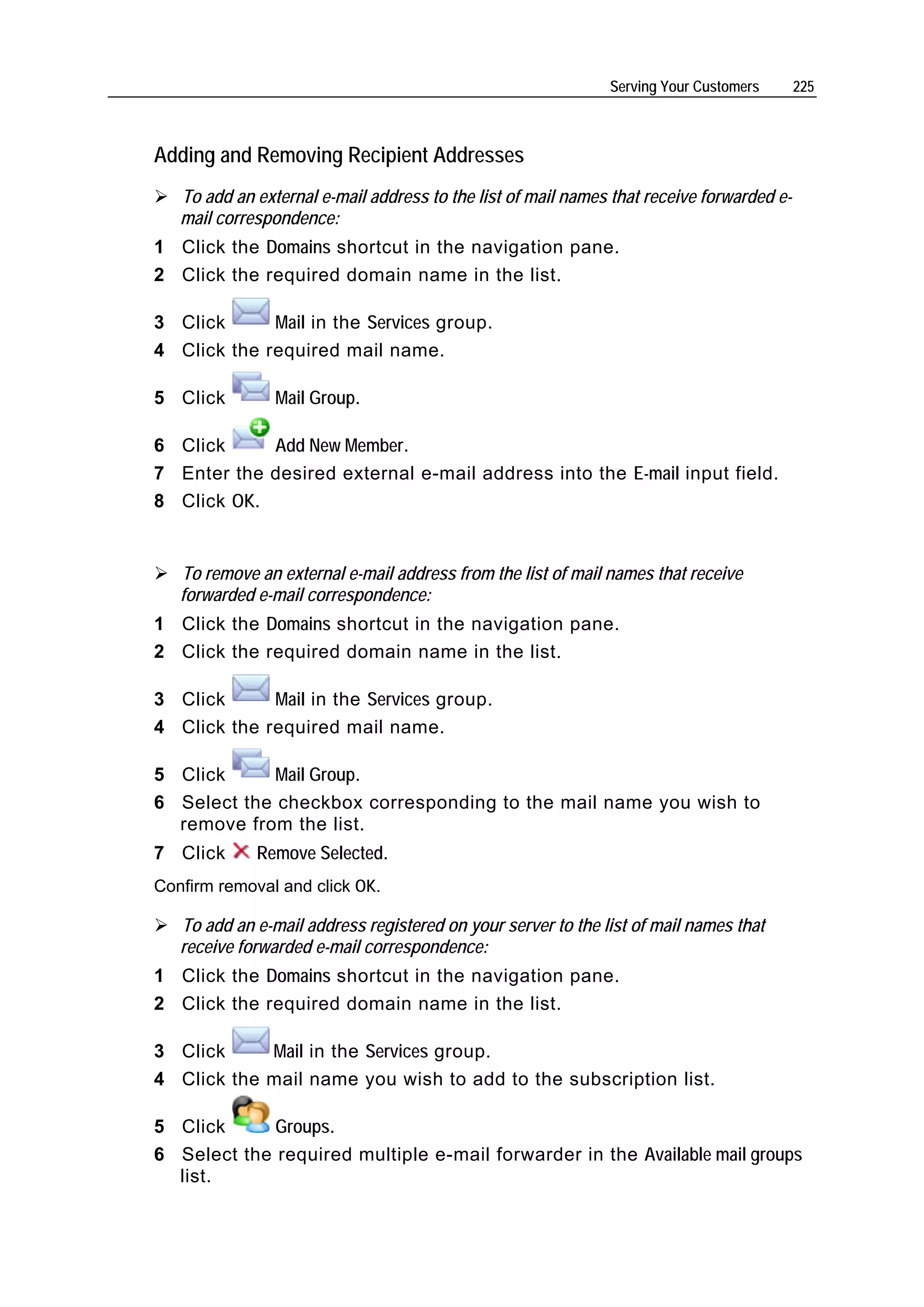 Serving Your Customers       225



Adding and Removing Recipient Addresses
   To add an external e-mail address to the list of mail names that receive forwarded e-
   mail correspondence:
1 Click the Domains shortcut in the navigation pane.
2 Click the required domain name in the list.

3 Click      Mail in the Services group.
4 Click the required mail name.

5 Click         Mail Group.

6 Click     Add New Member.
7 Enter the desired external e-mail address into the E-mail input field.
8 Click OK.


   To remove an external e-mail address from the list of mail names that receive
   forwarded e-mail correspondence:
1 Click the Domains shortcut in the navigation pane.
2 Click the required domain name in the list.

3 Click      Mail in the Services group.
4 Click the required mail name.

5 Click      Mail Group.
6 Select the checkbox corresponding to the mail name you wish to
  remove from the list.
7 Click      Remove Selected.
Confirm removal and click OK.

   To add an e-mail address registered on your server to the list of mail names that
   receive forwarded e-mail correspondence:
1 Click the Domains shortcut in the navigation pane.
2 Click the required domain name in the list.

3 Click     Mail in the Services group.
4 Click the mail name you wish to add to the subscription list.

5 Click      Groups.
6 Select the required multiple e-mail forwarder in the Available mail groups
  list.
 