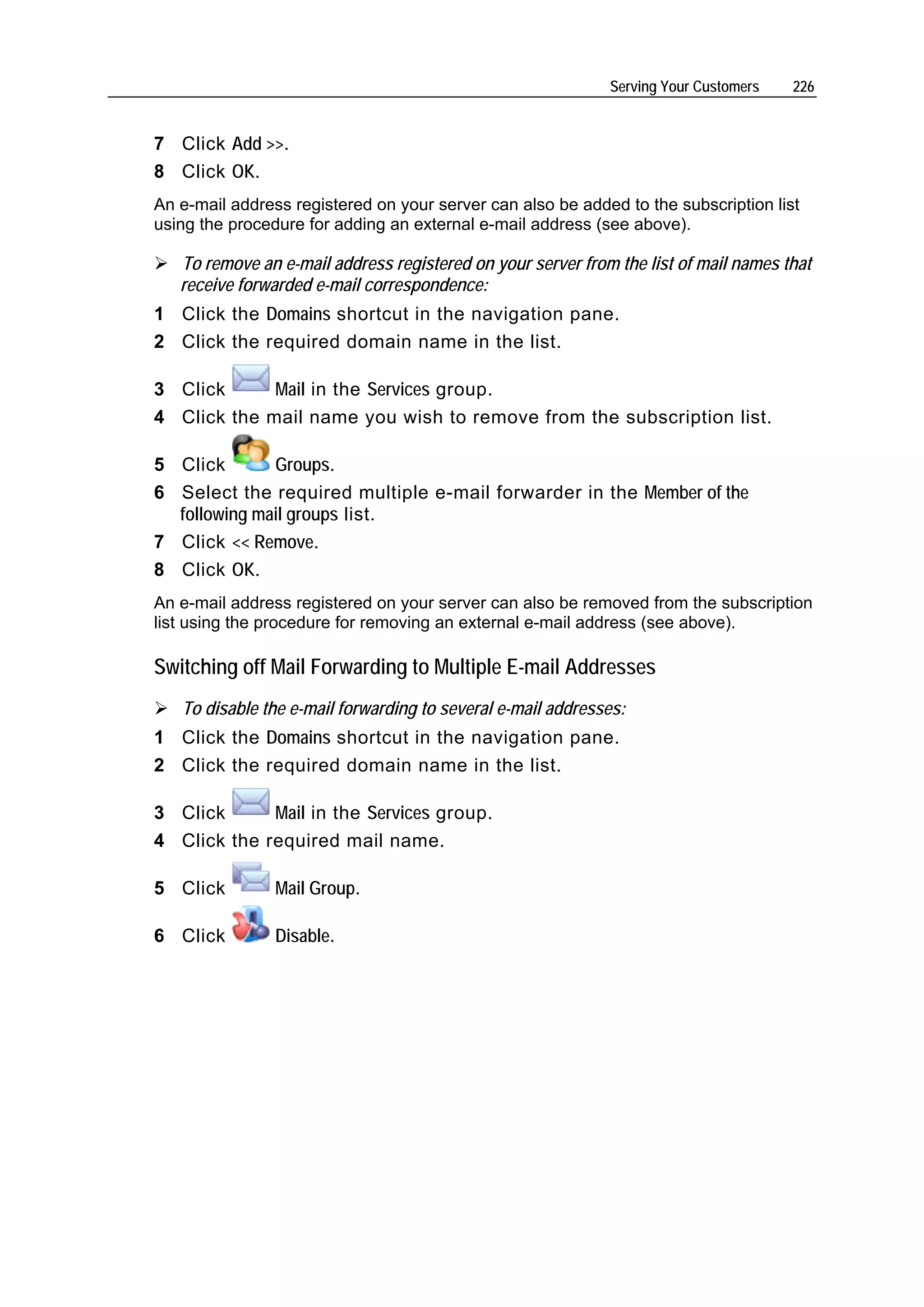 Serving Your Customers   226


7 Click Add >>.
8 Click OK.
An e-mail address registered on your server can also be added to the subscription list
using the procedure for adding an external e-mail address (see above).

   To remove an e-mail address registered on your server from the list of mail names that
   receive forwarded e-mail correspondence:
1 Click the Domains shortcut in the navigation pane.
2 Click the required domain name in the list.

3 Click      Mail in the Services group.
4 Click the mail name you wish to remove from the subscription list.

5 Click       Groups.
6 Select the required multiple e-mail forwarder in the Member of the
  following mail groups list.
7 Click << Remove.
8 Click OK.
An e-mail address registered on your server can also be removed from the subscription
list using the procedure for removing an external e-mail address (see above).

Switching off Mail Forwarding to Multiple E-mail Addresses
   To disable the e-mail forwarding to several e-mail addresses:
1 Click the Domains shortcut in the navigation pane.
2 Click the required domain name in the list.

3 Click      Mail in the Services group.
4 Click the required mail name.

5 Click         Mail Group.

6 Click         Disable.
 