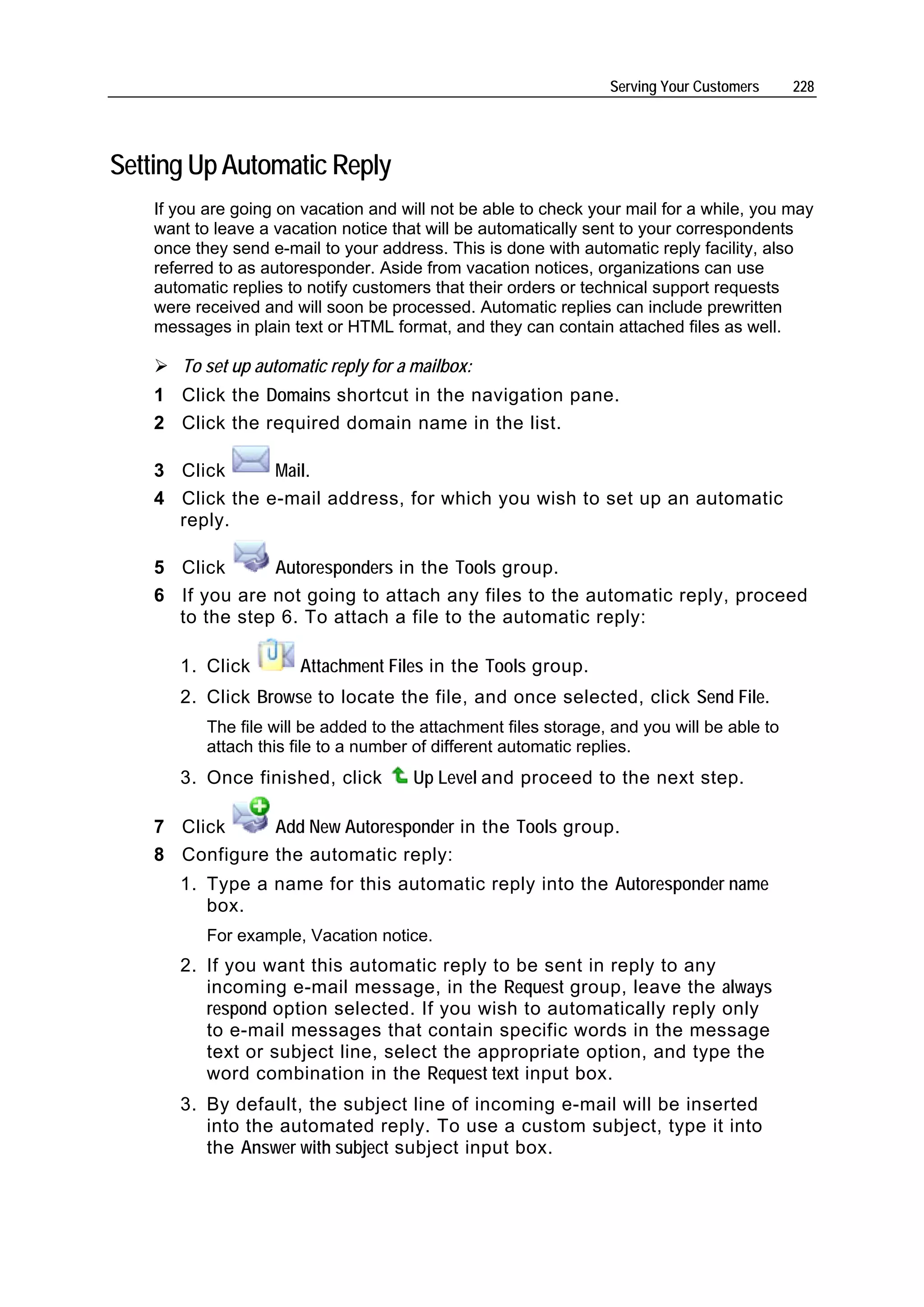 Serving Your Customers     228




Setting Up Automatic Reply
    If you are going on vacation and will not be able to check your mail for a while, you may
    want to leave a vacation notice that will be automatically sent to your correspondents
    once they send e-mail to your address. This is done with automatic reply facility, also
    referred to as autoresponder. Aside from vacation notices, organizations can use
    automatic replies to notify customers that their orders or technical support requests
    were received and will soon be processed. Automatic replies can include prewritten
    messages in plain text or HTML format, and they can contain attached files as well.

       To set up automatic reply for a mailbox:
    1 Click the Domains shortcut in the navigation pane.
    2 Click the required domain name in the list.

    3 Click      Mail.
    4 Click the e-mail address, for which you wish to set up an automatic
      reply.

    5 Click      Autoresponders in the Tools group.
    6 If you are not going to attach any files to the automatic reply, proceed
      to the step 6. To attach a file to the automatic reply:

       1. Click        Attachment Files in the Tools group.
       2. Click Browse to locate the file, and once selected, click Send File.
           The file will be added to the attachment files storage, and you will be able to
           attach this file to a number of different automatic replies.
       3. Once finished, click         Up Level and proceed to the next step.

    7 Click     Add New Autoresponder in the Tools group.
    8 Configure the automatic reply:
       1. Type a name for this automatic reply into the Autoresponder name
          box.
           For example, Vacation notice.
       2. If you want this automatic reply to be sent in reply to any
          incoming e-mail message, in the Request group, leave the always
          respond option selected. If you wish to automatically reply only
          to e-mail messages that contain specific words in the message
          text or subject line, select the appropriate option, and type the
          word combination in the Request text input box.
       3. By default, the subject line of incoming e-mail will be inserted
          into the automated reply. To use a custom subject, type it into
          the Answer with subject subject input box.
 