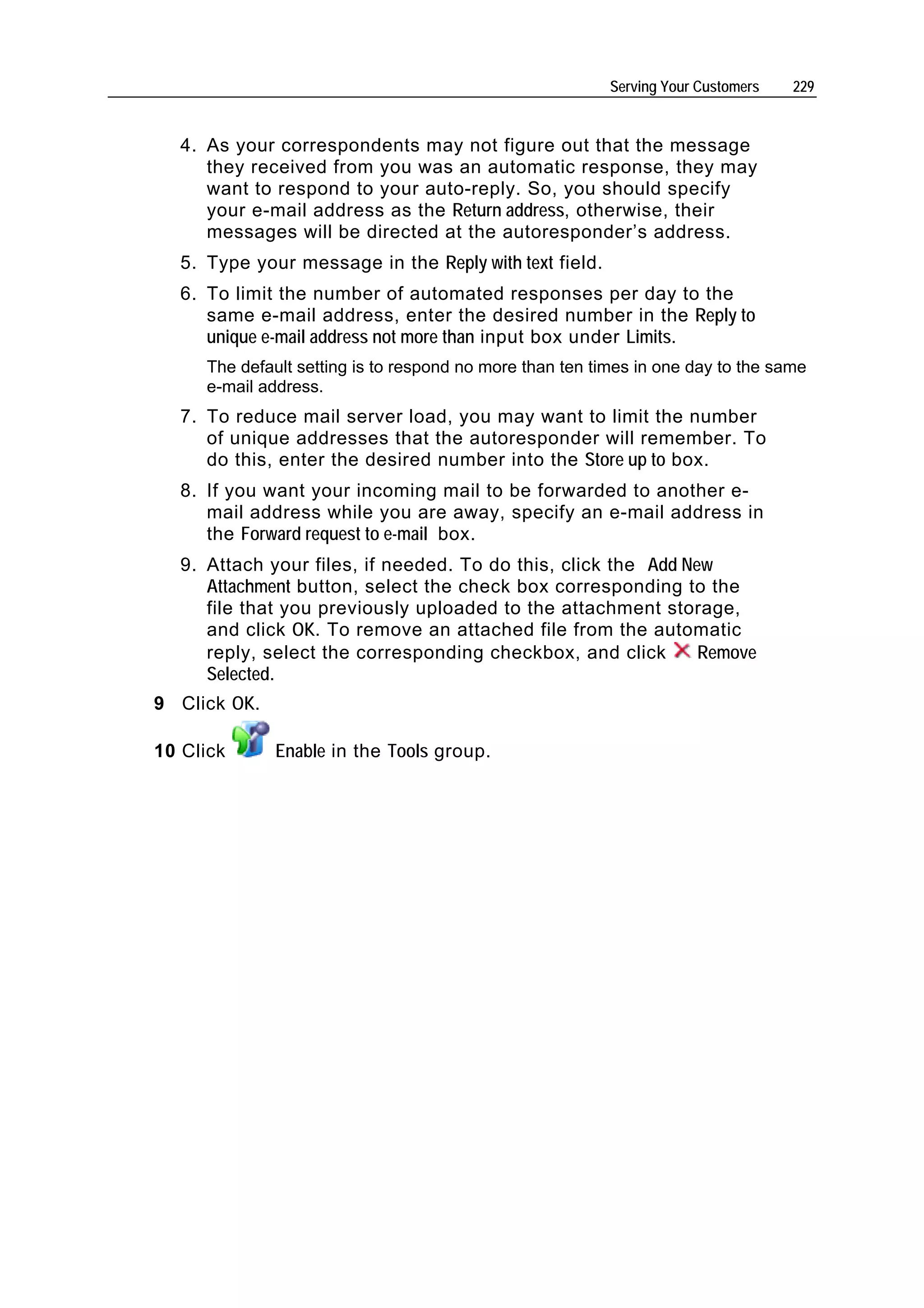 Serving Your Customers   229


  4. As your correspondents may not figure out that the message
     they received from you was an automatic response, they may
     want to respond to your auto-reply. So, you should specify
     your e-mail address as the Return address, otherwise, their
     messages will be directed at the autoresponder’s address.
  5. Type your message in the Reply with text field.
  6. To limit the number of automated responses per day to the
     same e-mail address, enter the desired number in the Reply to
     unique e-mail address not more than input box under Limits.
     The default setting is to respond no more than ten times in one day to the same
     e-mail address.
  7. To reduce mail server load, you may want to limit the number
     of unique addresses that the autoresponder will remember. To
     do this, enter the desired number into the Store up to box.
  8. If you want your incoming mail to be forwarded to another e-
     mail address while you are away, specify an e-mail address in
     the Forward request to e-mail box.
  9. Attach your files, if needed. To do this, click the Add New
     Attachment button, select the check box corresponding to the
     file that you previously uploaded to the attachment storage,
     and click OK. To remove an attached file from the automatic
     reply, select the corresponding checkbox, and click       Remove
     Selected.
9 Click OK.

10 Click      Enable in the Tools group.
 
