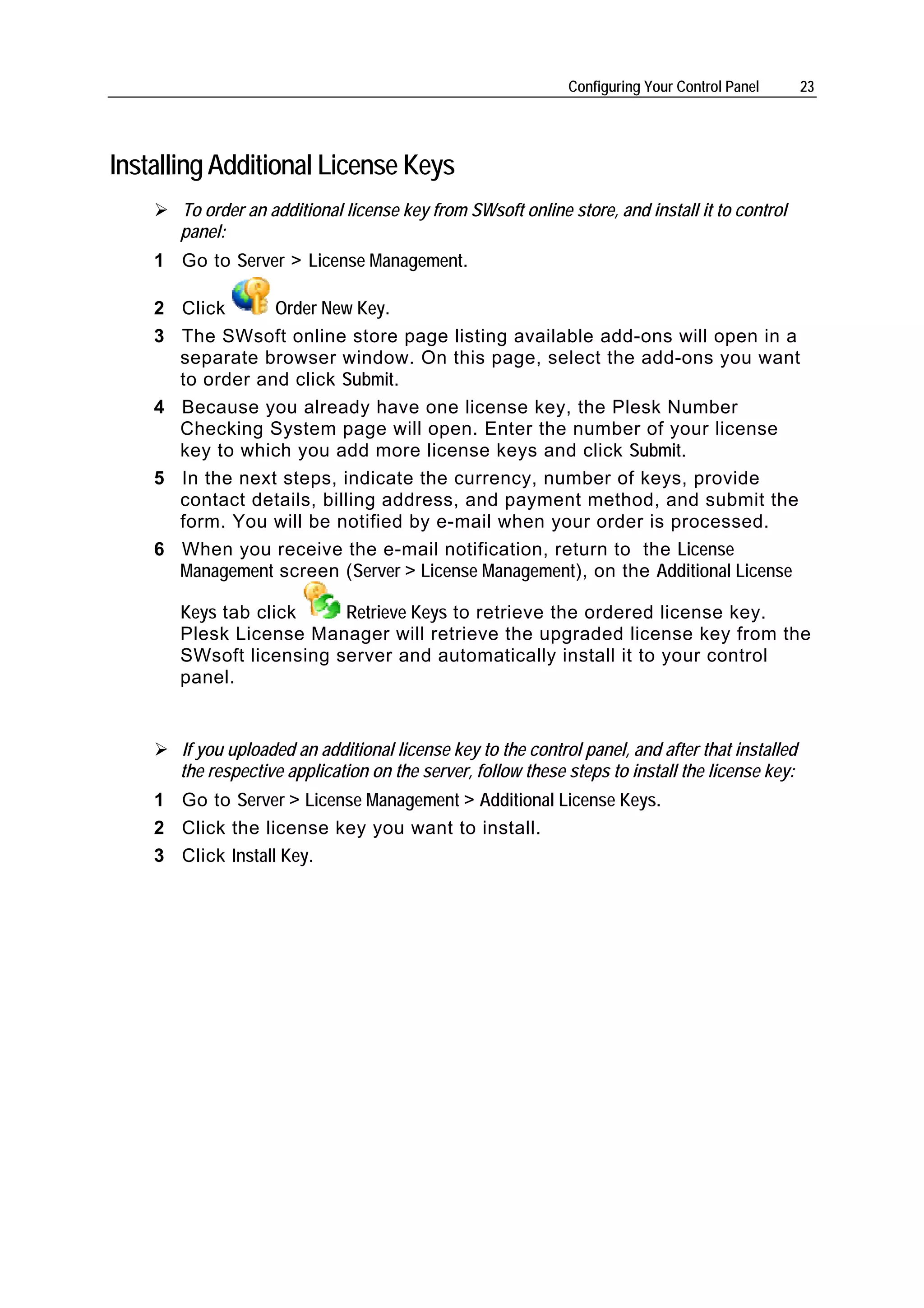 Configuring Your Control Panel      23




Installing Additional License Keys
       To order an additional license key from SWsoft online store, and install it to control
       panel:
    1 Go to Server > License Management.

    2 Click      Order New Key.
    3 The SWsoft online store page listing available add-ons will open in a
      separate browser window. On this page, select the add-ons you want
      to order and click Submit.
    4 Because you already have one license key, the Plesk Number
      Checking System page will open. Enter the number of your license
      key to which you add more license keys and click Submit.
    5 In the next steps, indicate the currency, number of keys, provide
      contact details, billing address, and payment method, and submit the
      form. You will be notified by e-mail when your order is processed.
    6 When you receive the e-mail notification, return to the License
      Management screen (Server > License Management), on the Additional License

       Keys tab click    Retrieve Keys to retrieve the ordered license key.
       Plesk License Manager will retrieve the upgraded license key from the
       SWsoft licensing server and automatically install it to your control
       panel.


       If you uploaded an additional license key to the control panel, and after that installed
       the respective application on the server, follow these steps to install the license key:
    1 Go to Server > License Management > Additional License Keys.
    2 Click the license key you want to install.
    3 Click Install Key.
 