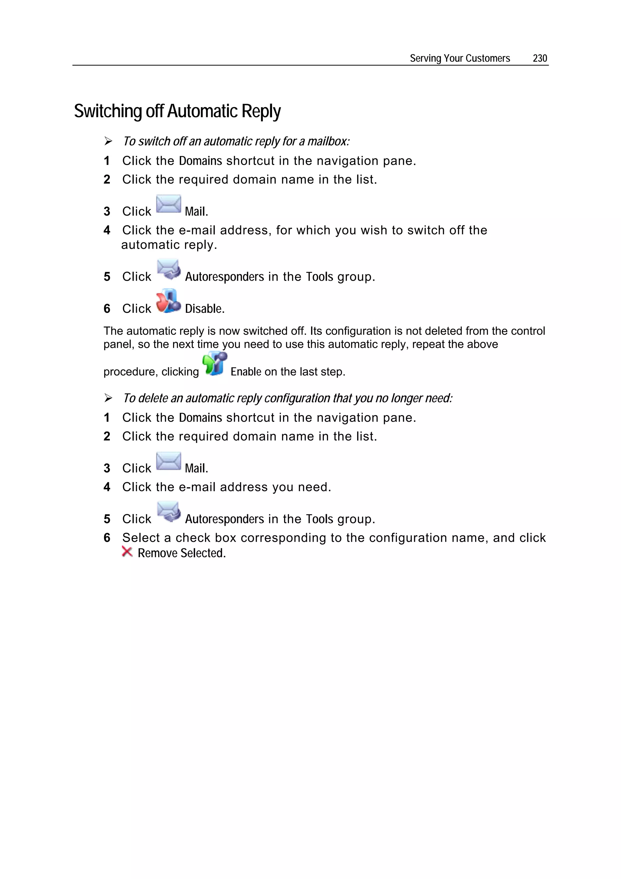 Serving Your Customers   230




Switching off Automatic Reply
       To switch off an automatic reply for a mailbox:
    1 Click the Domains shortcut in the navigation pane.
    2 Click the required domain name in the list.

    3 Click      Mail.
    4 Click the e-mail address, for which you wish to switch off the
      automatic reply.

    5 Click         Autoresponders in the Tools group.

    6 Click         Disable.
    The automatic reply is now switched off. Its configuration is not deleted from the control
    panel, so the next time you need to use this automatic reply, repeat the above

    procedure, clicking        Enable on the last step.

       To delete an automatic reply configuration that you no longer need:
    1 Click the Domains shortcut in the navigation pane.
    2 Click the required domain name in the list.

    3 Click      Mail.
    4 Click the e-mail address you need.

    5 Click      Autoresponders in the Tools group.
    6 Select a check box corresponding to the configuration name, and click
         Remove Selected.
 