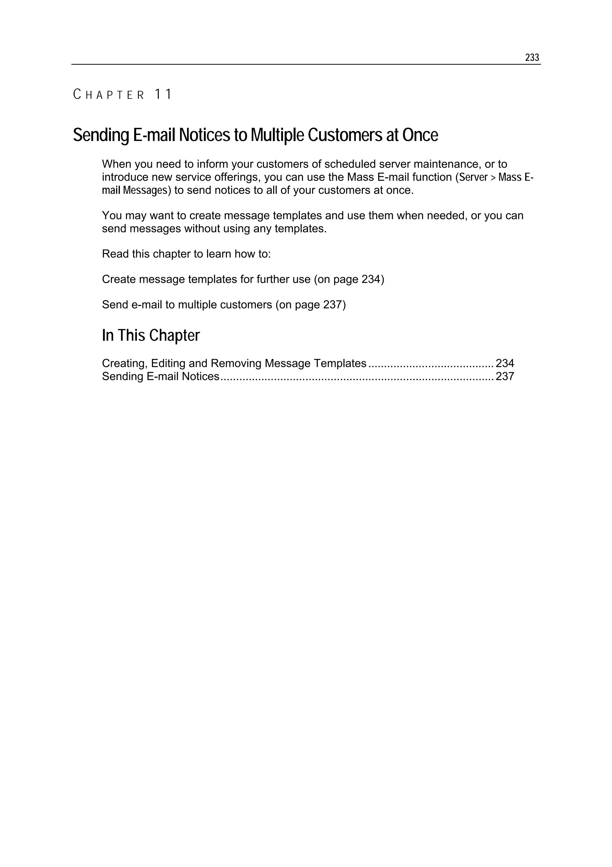 233


CHAPTER 11

Sending E-mail Notices to Multiple Customers at Once
    When you need to inform your customers of scheduled server maintenance, or to
    introduce new service offerings, you can use the Mass E-mail function (Server > Mass E-
    mail Messages) to send notices to all of your customers at once.

    You may want to create message templates and use them when needed, or you can
    send messages without using any templates.

    Read this chapter to learn how to:

    Create message templates for further use (on page 234)

    Send e-mail to multiple customers (on page 237)

    In This Chapter
    Creating, Editing and Removing Message Templates ........................................ 234
    Sending E-mail Notices....................................................................................... 237
 