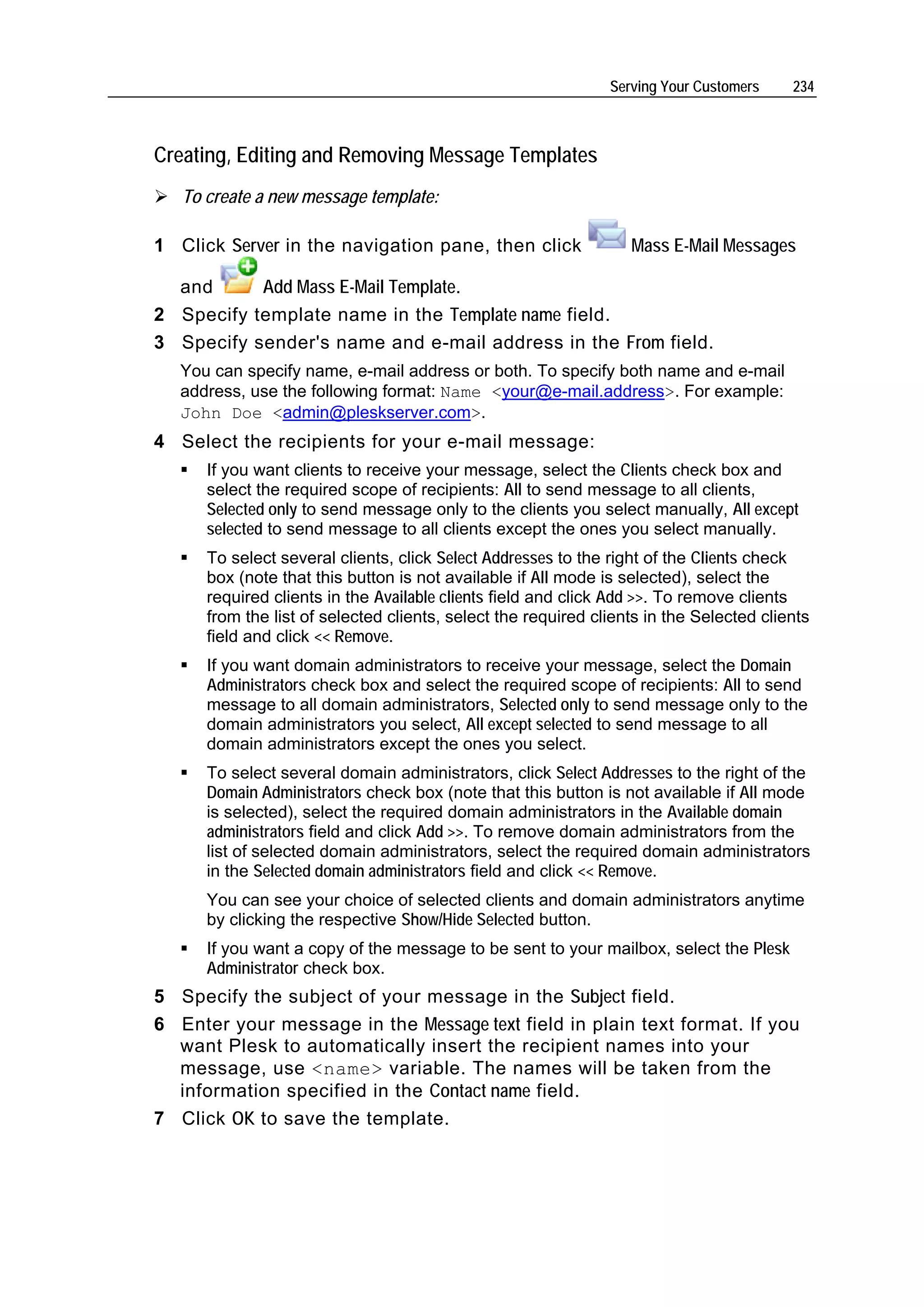 Serving Your Customers    234



Creating, Editing and Removing Message Templates
   To create a new message template:

1 Click Server in the navigation pane, then click                 Mass E-Mail Messages

  and      Add Mass E-Mail Template.
2 Specify template name in the Template name field.
3 Specify sender's name and e-mail address in the From field.
   You can specify name, e-mail address or both. To specify both name and e-mail
   address, use the following format: Name <your@e-mail.address>. For example:
   John Doe <admin@pleskserver.com>.
4 Select the recipients for your e-mail message:
      If you want clients to receive your message, select the Clients check box and
      select the required scope of recipients: All to send message to all clients,
      Selected only to send message only to the clients you select manually, All except
      selected to send message to all clients except the ones you select manually.
      To select several clients, click Select Addresses to the right of the Clients check
      box (note that this button is not available if All mode is selected), select the
      required clients in the Available clients field and click Add >>. To remove clients
      from the list of selected clients, select the required clients in the Selected clients
      field and click << Remove.
      If you want domain administrators to receive your message, select the Domain
      Administrators check box and select the required scope of recipients: All to send
      message to all domain administrators, Selected only to send message only to the
      domain administrators you select, All except selected to send message to all
      domain administrators except the ones you select.
      To select several domain administrators, click Select Addresses to the right of the
      Domain Administrators check box (note that this button is not available if All mode
      is selected), select the required domain administrators in the Available domain
      administrators field and click Add >>. To remove domain administrators from the
      list of selected domain administrators, select the required domain administrators
      in the Selected domain administrators field and click << Remove.
      You can see your choice of selected clients and domain administrators anytime
      by clicking the respective Show/Hide Selected button.
      If you want a copy of the message to be sent to your mailbox, select the Plesk
      Administrator check box.
5 Specify the subject of your message in the Subject field.
6 Enter your message in the Message text field in plain text format. If you
  want Plesk to automatically insert the recipient names into your
  message, use <name> variable. The names will be taken from the
  information specified in the Contact name field.
7 Click OK to save the template.
 