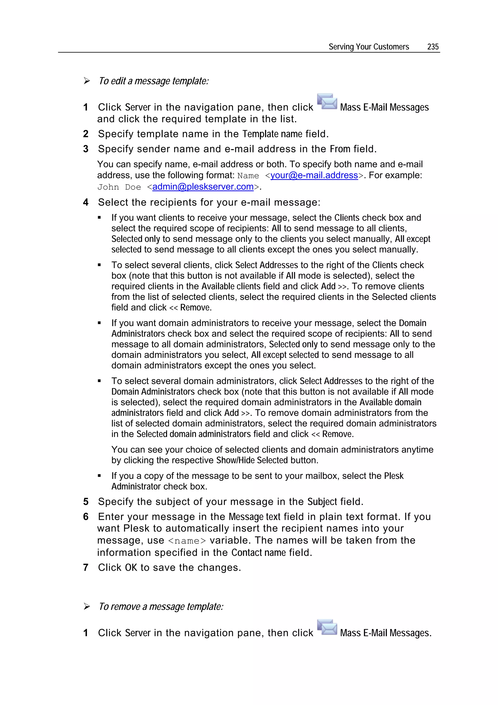Serving Your Customers    235



   To edit a message template:

1 Click Server in the navigation pane, then click   Mass E-Mail Messages
  and click the required template in the list.
2 Specify template name in the Template name field.
3 Specify sender name and e-mail address in the From field.
   You can specify name, e-mail address or both. To specify both name and e-mail
   address, use the following format: Name <your@e-mail.address>. For example:
   John Doe <admin@pleskserver.com>.
4 Select the recipients for your e-mail message:
      If you want clients to receive your message, select the Clients check box and
      select the required scope of recipients: All to send message to all clients,
      Selected only to send message only to the clients you select manually, All except
      selected to send message to all clients except the ones you select manually.
      To select several clients, click Select Addresses to the right of the Clients check
      box (note that this button is not available if All mode is selected), select the
      required clients in the Available clients field and click Add >>. To remove clients
      from the list of selected clients, select the required clients in the Selected clients
      field and click << Remove.
      If you want domain administrators to receive your message, select the Domain
      Administrators check box and select the required scope of recipients: All to send
      message to all domain administrators, Selected only to send message only to the
      domain administrators you select, All except selected to send message to all
      domain administrators except the ones you select.
      To select several domain administrators, click Select Addresses to the right of the
      Domain Administrators check box (note that this button is not available if All mode
      is selected), select the required domain administrators in the Available domain
      administrators field and click Add >>. To remove domain administrators from the
      list of selected domain administrators, select the required domain administrators
      in the Selected domain administrators field and click << Remove.
      You can see your choice of selected clients and domain administrators anytime
      by clicking the respective Show/Hide Selected button.
      If you a copy of the message to be sent to your mailbox, select the Plesk
      Administrator check box.
5 Specify the subject of your message in the Subject field.
6 Enter your message in the Message text field in plain text format. If you
  want Plesk to automatically insert the recipient names into your
  message, use <name> variable. The names will be taken from the
  information specified in the Contact name field.
7 Click OK to save the changes.


   To remove a message template:

1 Click Server in the navigation pane, then click                 Mass E-Mail Messages.
 