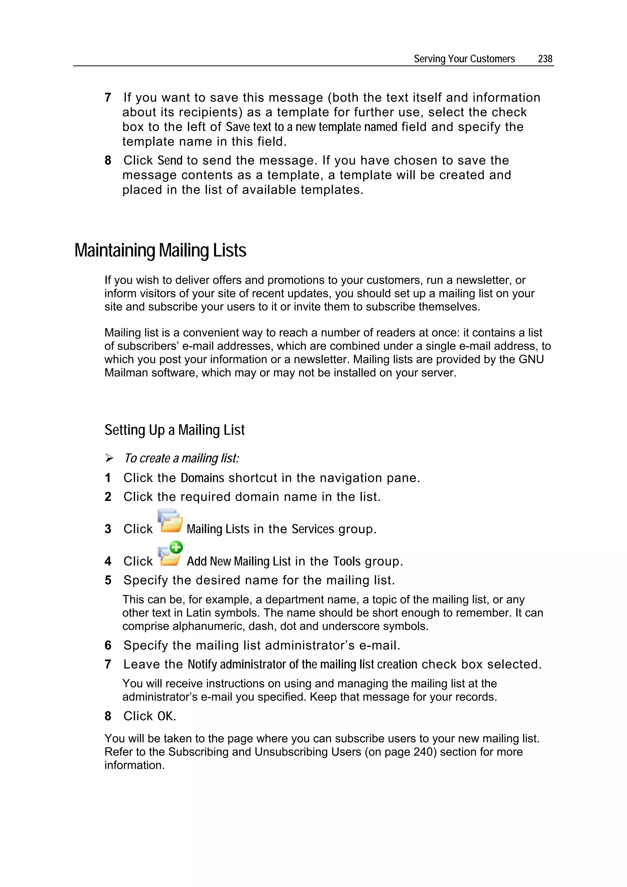 Serving Your Customers      238


    7 If you want to save this message (both the text itself and information
      about its recipients) as a template for further use, select the check
      box to the left of Save text to a new template named field and specify the
      template name in this field.
    8 Click Send to send the message. If you have chosen to save the
      message contents as a template, a template will be created and
      placed in the list of available templates.



Maintaining Mailing Lists
    If you wish to deliver offers and promotions to your customers, run a newsletter, or
    inform visitors of your site of recent updates, you should set up a mailing list on your
    site and subscribe your users to it or invite them to subscribe themselves.

    Mailing list is a convenient way to reach a number of readers at once: it contains a list
    of subscribers’ e-mail addresses, which are combined under a single e-mail address, to
    which you post your information or a newsletter. Mailing lists are provided by the GNU
    Mailman software, which may or may not be installed on your server.




    Setting Up a Mailing List
       To create a mailing list:
    1 Click the Domains shortcut in the navigation pane.
    2 Click the required domain name in the list.

    3 Click         Mailing Lists in the Services group.

    4 Click     Add New Mailing List in the Tools group.
    5 Specify the desired name for the mailing list.
       This can be, for example, a department name, a topic of the mailing list, or any
       other text in Latin symbols. The name should be short enough to remember. It can
       comprise alphanumeric, dash, dot and underscore symbols.
    6 Specify the mailing list administrator’s e-mail.
    7 Leave the Notify administrator of the mailing list creation check box selected.
       You will receive instructions on using and managing the mailing list at the
       administrator’s e-mail you specified. Keep that message for your records.
    8 Click OK.
    You will be taken to the page where you can subscribe users to your new mailing list.
    Refer to the Subscribing and Unsubscribing Users (on page 240) section for more
    information.
 