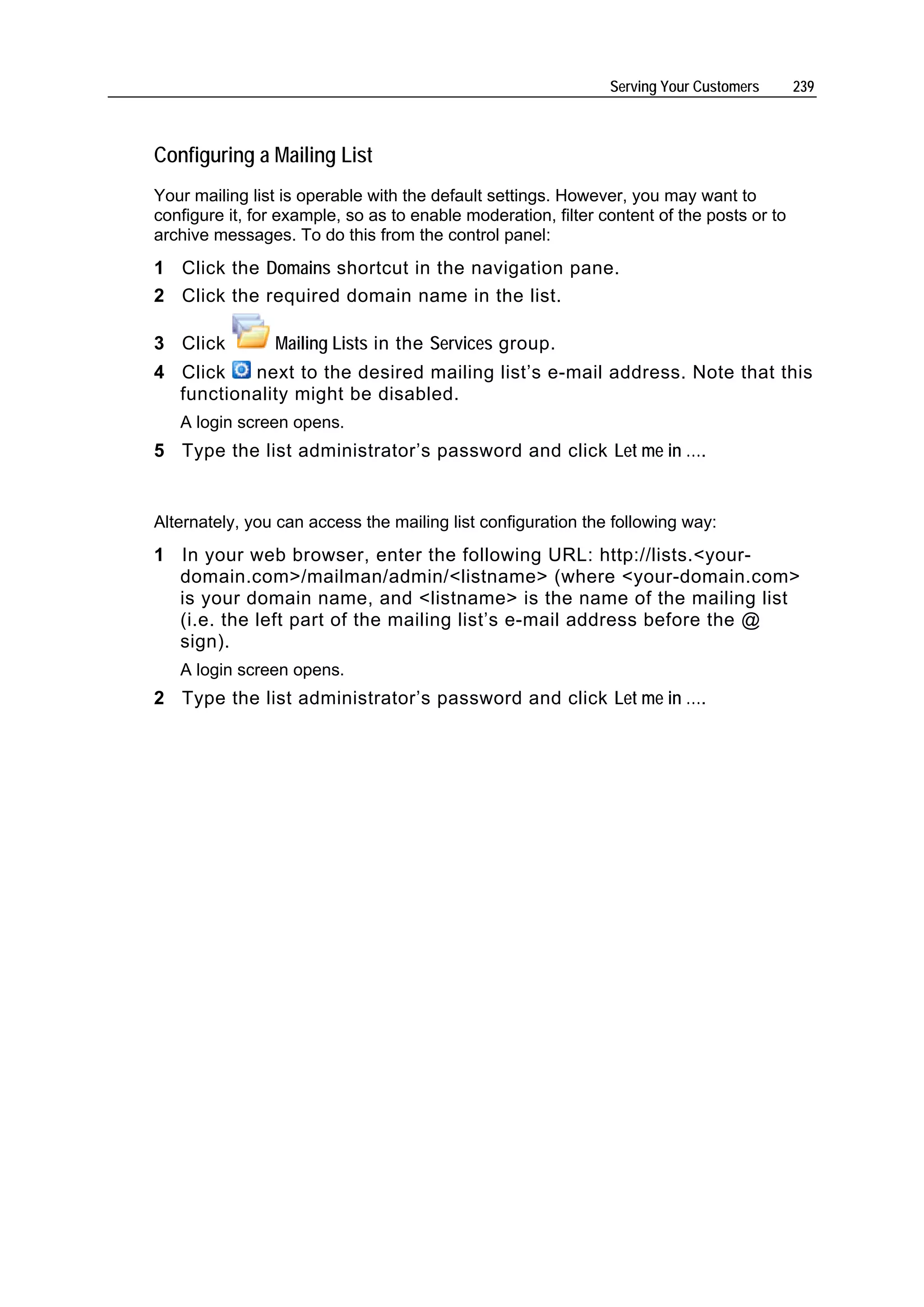 Serving Your Customers      239



Configuring a Mailing List
Your mailing list is operable with the default settings. However, you may want to
configure it, for example, so as to enable moderation, filter content of the posts or to
archive messages. To do this from the control panel:
1 Click the Domains shortcut in the navigation pane.
2 Click the required domain name in the list.

3 Click         Mailing Lists in the Services group.
4 Click   next to the desired mailing list’s e-mail address. Note that this
  functionality might be disabled.
   A login screen opens.
5 Type the list administrator’s password and click Let me in ….


Alternately, you can access the mailing list configuration the following way:
1 In your web browser, enter the following URL: http://lists.<your-
  domain.com>/mailman/admin/<listname> (where <your-domain.com>
  is your domain name, and <listname> is the name of the mailing list
  (i.e. the left part of the mailing list’s e-mail address before the @
  sign).
   A login screen opens.
2 Type the list administrator’s password and click Let me in ….
 
