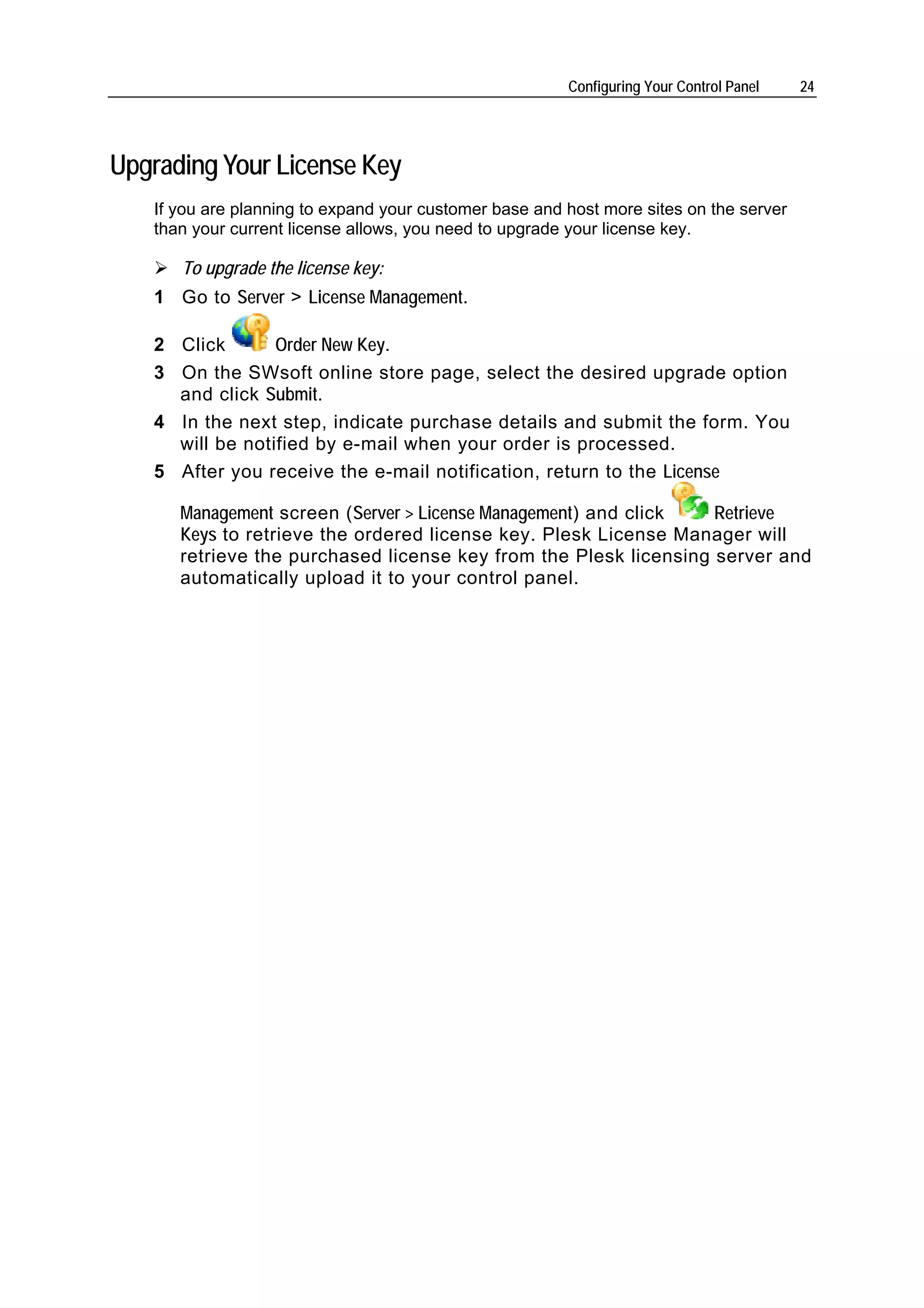 Configuring Your Control Panel   24




Upgrading Your License Key
   If you are planning to expand your customer base and host more sites on the server
   than your current license allows, you need to upgrade your license key.

      To upgrade the license key:
   1 Go to Server > License Management.

   2 Click       Order New Key.
   3 On the SWsoft online store page, select the desired upgrade option
     and click Submit.
   4 In the next step, indicate purchase details and submit the form. You
     will be notified by e-mail when your order is processed.
   5 After you receive the e-mail notification, return to the License

      Management screen (Server > License Management) and click   Retrieve
      Keys to retrieve the ordered license key. Plesk License Manager will
      retrieve the purchased license key from the Plesk licensing server and
      automatically upload it to your control panel.
 