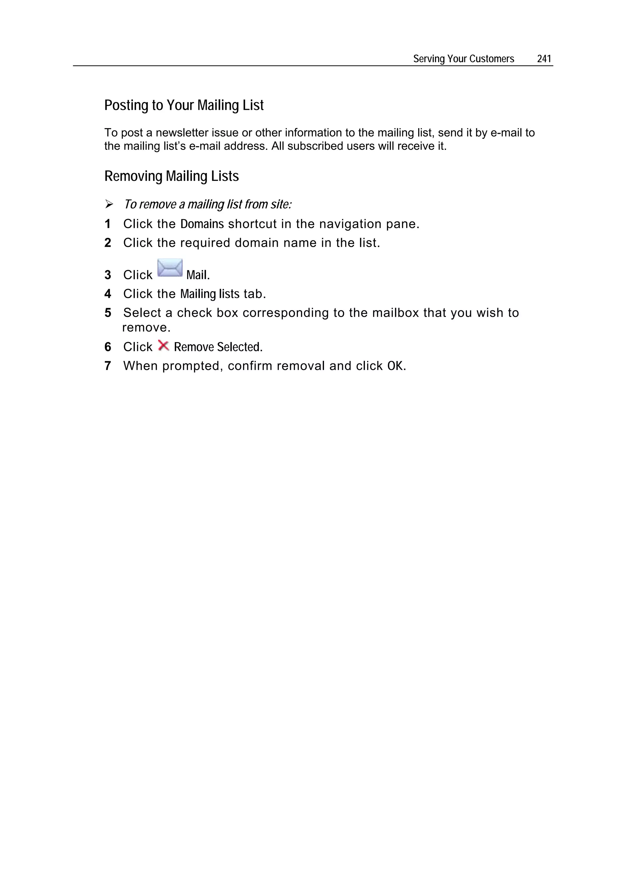 Serving Your Customers       241



Posting to Your Mailing List
To post a newsletter issue or other information to the mailing list, send it by e-mail to
the mailing list’s e-mail address. All subscribed users will receive it.

Removing Mailing Lists
   To remove a mailing list from site:
1 Click the Domains shortcut in the navigation pane.
2 Click the required domain name in the list.

3 Click      Mail.
4 Click the Mailing lists tab.
5 Select a check box corresponding to the mailbox that you wish to
  remove.
6 Click  Remove Selected.
7 When prompted, confirm removal and click OK.
 