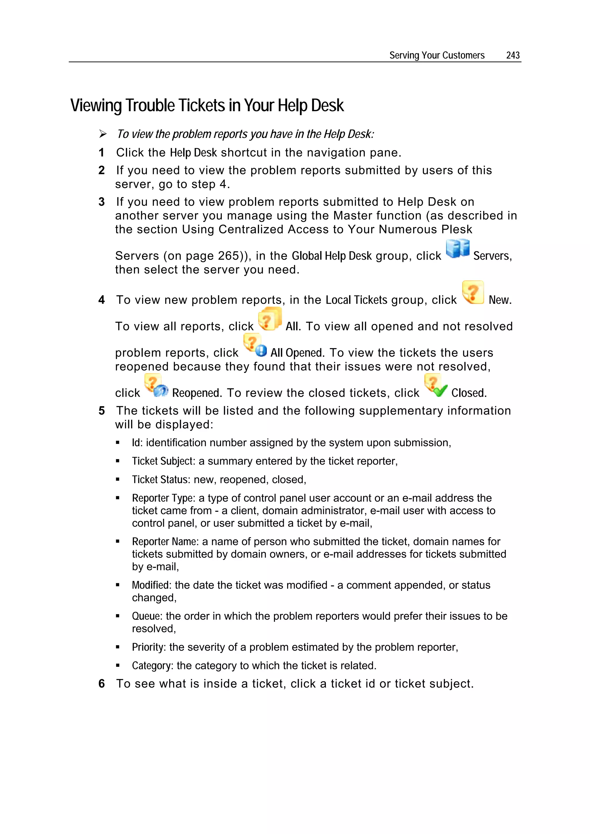 Serving Your Customers      243




Viewing Trouble Tickets in Your Help Desk
       To view the problem reports you have in the Help Desk:
    1 Click the Help Desk shortcut in the navigation pane.
    2 If you need to view the problem reports submitted by users of this
      server, go to step 4.
    3 If you need to view problem reports submitted to Help Desk on
      another server you manage using the Master function (as described in
      the section Using Centralized Access to Your Numerous Plesk

       Servers (on page 265)), in the Global Help Desk group, click                   Servers,
       then select the server you need.

    4 To view new problem reports, in the Local Tickets group, click                        New.

       To view all reports, click          All. To view all opened and not resolved

       problem reports, click   All Opened. To view the tickets the users
       reopened because they found that their issues were not resolved,

      click      Reopened. To review the closed tickets, click    Closed.
    5 The tickets will be listed and the following supplementary information
      will be displayed:
          Id: identification number assigned by the system upon submission,
          Ticket Subject: a summary entered by the ticket reporter,
          Ticket Status: new, reopened, closed,
          Reporter Type: a type of control panel user account or an e-mail address the
          ticket came from - a client, domain administrator, e-mail user with access to
          control panel, or user submitted a ticket by e-mail,
          Reporter Name: a name of person who submitted the ticket, domain names for
          tickets submitted by domain owners, or e-mail addresses for tickets submitted
          by e-mail,
          Modified: the date the ticket was modified - a comment appended, or status
          changed,
          Queue: the order in which the problem reporters would prefer their issues to be
          resolved,
          Priority: the severity of a problem estimated by the problem reporter,
          Category: the category to which the ticket is related.
    6 To see what is inside a ticket, click a ticket id or ticket subject.
 