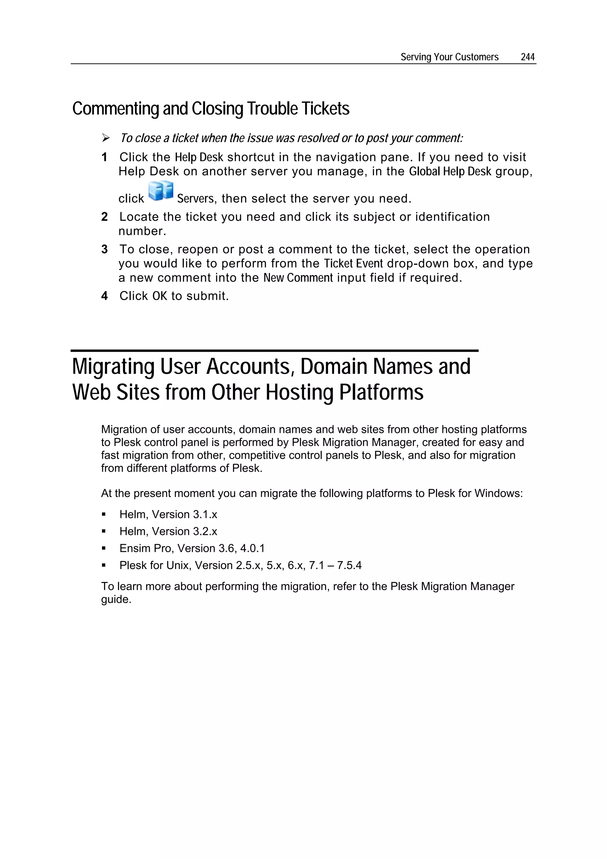 Serving Your Customers   244




Commenting and Closing Trouble Tickets
      To close a ticket when the issue was resolved or to post your comment:
   1 Click the Help Desk shortcut in the navigation pane. If you need to visit
     Help Desk on another server you manage, in the Global Help Desk group,

     click     Servers, then select the server you need.
   2 Locate the ticket you need and click its subject or identification
     number.
   3 To close, reopen or post a comment to the ticket, select the operation
     you would like to perform from the Ticket Event drop-down box, and type
     a new comment into the New Comment input field if required.
   4 Click OK to submit.




Migrating User Accounts, Domain Names and
Web Sites from Other Hosting Platforms
   Migration of user accounts, domain names and web sites from other hosting platforms
   to Plesk control panel is performed by Plesk Migration Manager, created for easy and
   fast migration from other, competitive control panels to Plesk, and also for migration
   from different platforms of Plesk.

   At the present moment you can migrate the following platforms to Plesk for Windows:
      Helm, Version 3.1.x
      Helm, Version 3.2.x
      Ensim Pro, Version 3.6, 4.0.1
      Plesk for Unix, Version 2.5.x, 5.x, 6.x, 7.1 – 7.5.4
   To learn more about performing the migration, refer to the Plesk Migration Manager
   guide.
 