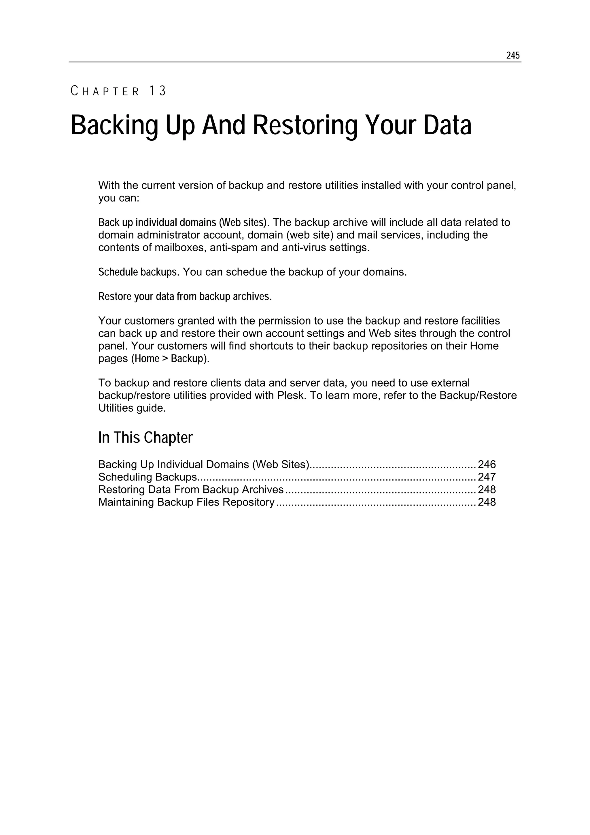 245


CHAPTER 13

Backing Up And Restoring Your Data
  With the current version of backup and restore utilities installed with your control panel,
  you can:

  Back up individual domains (Web sites). The backup archive will include all data related to
  domain administrator account, domain (web site) and mail services, including the
  contents of mailboxes, anti-spam and anti-virus settings.

  Schedule backups. You can schedue the backup of your domains.

  Restore your data from backup archives.

  Your customers granted with the permission to use the backup and restore facilities
  can back up and restore their own account settings and Web sites through the control
  panel. Your customers will find shortcuts to their backup repositories on their Home
  pages (Home > Backup).

  To backup and restore clients data and server data, you need to use external
  backup/restore utilities provided with Plesk. To learn more, refer to the Backup/Restore
  Utilities guide.

  In This Chapter
  Backing Up Individual Domains (Web Sites)....................................................... 246
  Scheduling Backups............................................................................................ 247
  Restoring Data From Backup Archives ............................................................... 248
  Maintaining Backup Files Repository .................................................................. 248
 