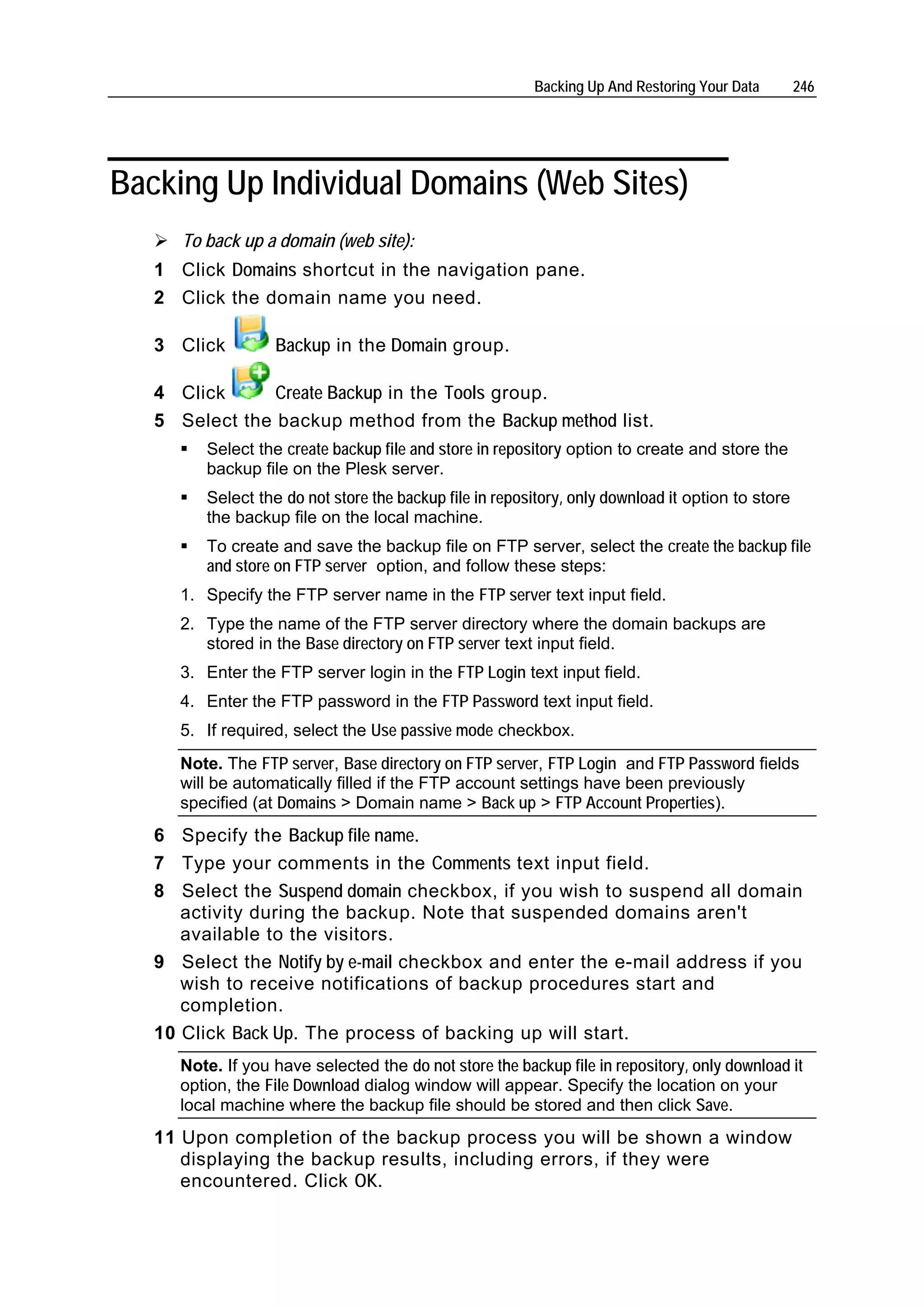 Backing Up And Restoring Your Data        246




Backing Up Individual Domains (Web Sites)
      To back up a domain (web site):
   1 Click Domains shortcut in the navigation pane.
   2 Click the domain name you need.

   3 Click         Backup in the Domain group.

   4 Click      Create Backup in the Tools group.
   5 Select the backup method from the Backup method list.
         Select the create backup file and store in repository option to create and store the
         backup file on the Plesk server.
         Select the do not store the backup file in repository, only download it option to store
         the backup file on the local machine.
         To create and save the backup file on FTP server, select the create the backup file
         and store on FTP server option, and follow these steps:
      1. Specify the FTP server name in the FTP server text input field.
      2. Type the name of the FTP server directory where the domain backups are
         stored in the Base directory on FTP server text input field.
      3. Enter the FTP server login in the FTP Login text input field.
      4. Enter the FTP password in the FTP Password text input field.
      5. If required, select the Use passive mode checkbox.
      Note. The FTP server, Base directory on FTP server, FTP Login and FTP Password fields
      will be automatically filled if the FTP account settings have been previously
      specified (at Domains > Domain name > Back up > FTP Account Properties).
   6 Specify the Backup file name.
   7 Type your comments in the Comments text input field.
   8 Select the Suspend domain checkbox, if you wish to suspend all domain
      activity during the backup. Note that suspended domains aren't
      available to the visitors.
   9 Select the Notify by e-mail checkbox and enter the e-mail address if you
      wish to receive notifications of backup procedures start and
      completion.
   10 Click Back Up. The process of backing up will start.
      Note. If you have selected the do not store the backup file in repository, only download it
      option, the File Download dialog window will appear. Specify the location on your
      local machine where the backup file should be stored and then click Save.
   11 Upon completion of the backup process you will be shown a window
      displaying the backup results, including errors, if they were
      encountered. Click OK.
 
