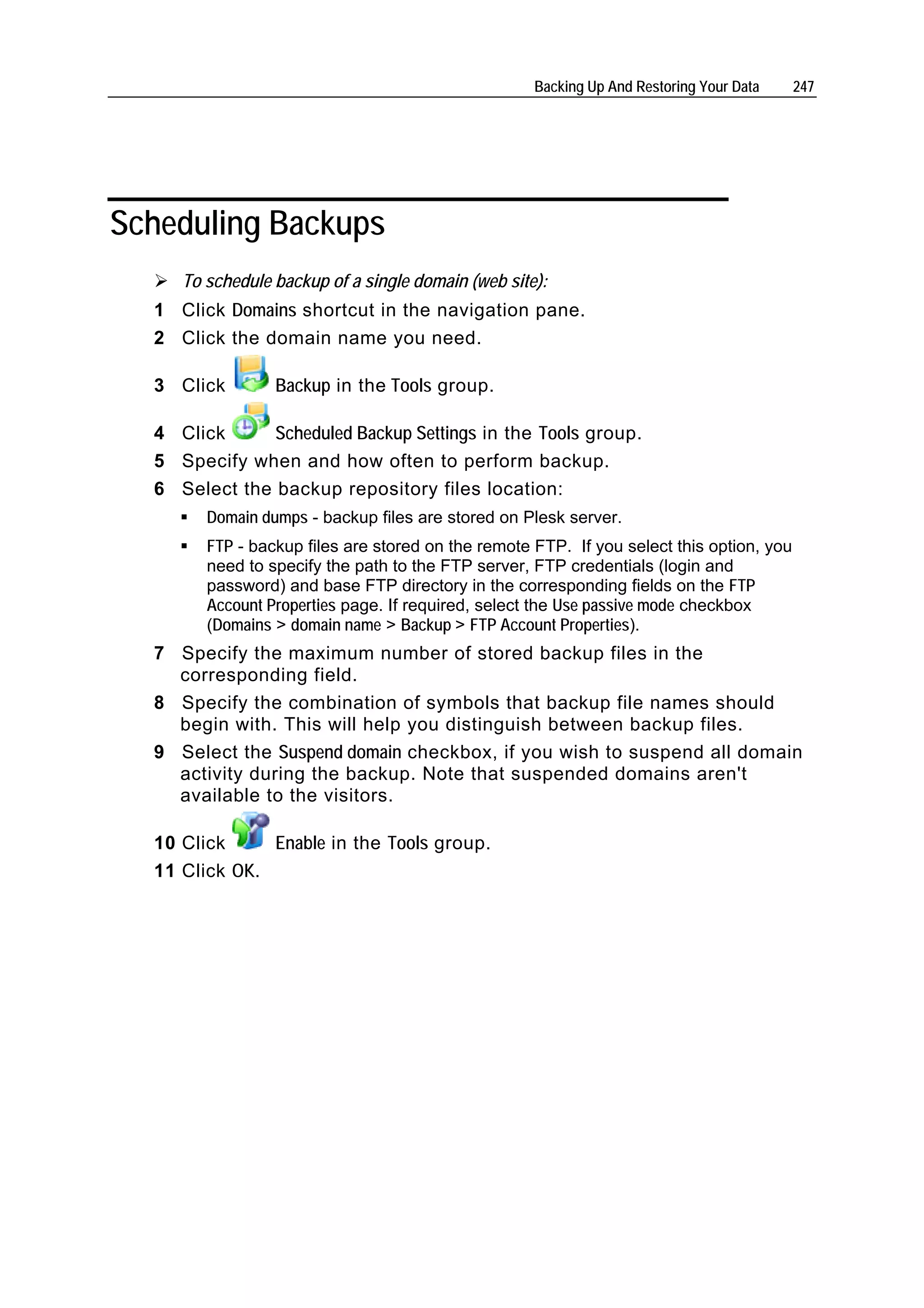 Backing Up And Restoring Your Data    247




Scheduling Backups
     To schedule backup of a single domain (web site):
  1 Click Domains shortcut in the navigation pane.
  2 Click the domain name you need.

  3 Click        Backup in the Tools group.

  4 Click      Scheduled Backup Settings in the Tools group.
  5 Specify when and how often to perform backup.
  6 Select the backup repository files location:
        Domain dumps - backup files are stored on Plesk server.
        FTP - backup files are stored on the remote FTP. If you select this option, you
        need to specify the path to the FTP server, FTP credentials (login and
        password) and base FTP directory in the corresponding fields on the FTP
        Account Properties page. If required, select the Use passive mode checkbox
        (Domains > domain name > Backup > FTP Account Properties).
  7 Specify the maximum number of stored backup files in the
    corresponding field.
  8 Specify the combination of symbols that backup file names should
    begin with. This will help you distinguish between backup files.
  9 Select the Suspend domain checkbox, if you wish to suspend all domain
    activity during the backup. Note that suspended domains aren't
    available to the visitors.

  10 Click     Enable in the Tools group.
  11 Click OK.
 