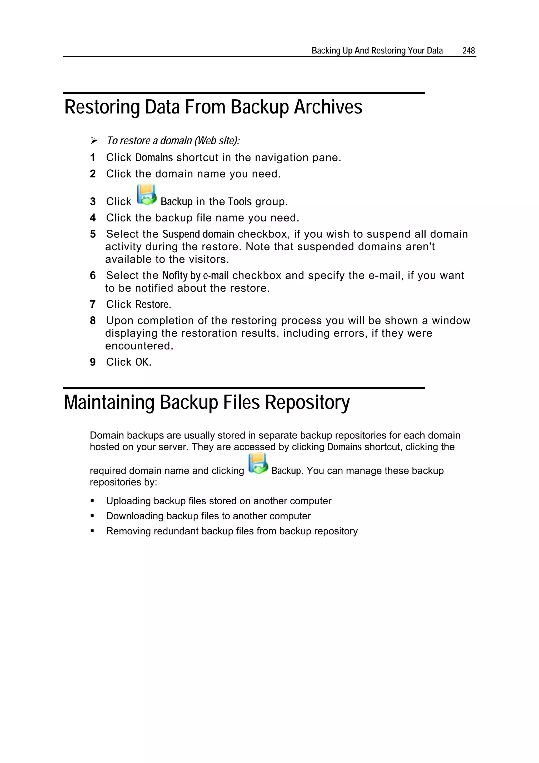 Backing Up And Restoring Your Data   248




Restoring Data From Backup Archives
      To restore a domain (Web site):
   1 Click Domains shortcut in the navigation pane.
   2 Click the domain name you need.

   3 Click       Backup in the Tools group.
   4 Click the backup file name you need.
   5 Select the Suspend domain checkbox, if you wish to suspend all domain
     activity during the restore. Note that suspended domains aren't
     available to the visitors.
   6 Select the Nofity by e-mail checkbox and specify the e-mail, if you want
     to be notified about the restore.
   7 Click Restore.
   8 Upon completion of the restoring process you will be shown a window
     displaying the restoration results, including errors, if they were
     encountered.
   9 Click OK.


Maintaining Backup Files Repository
   Domain backups are usually stored in separate backup repositories for each domain
   hosted on your server. They are accessed by clicking Domains shortcut, clicking the

   required domain name and clicking       Backup. You can manage these backup
   repositories by:
      Uploading backup files stored on another computer
      Downloading backup files to another computer
      Removing redundant backup files from backup repository
 