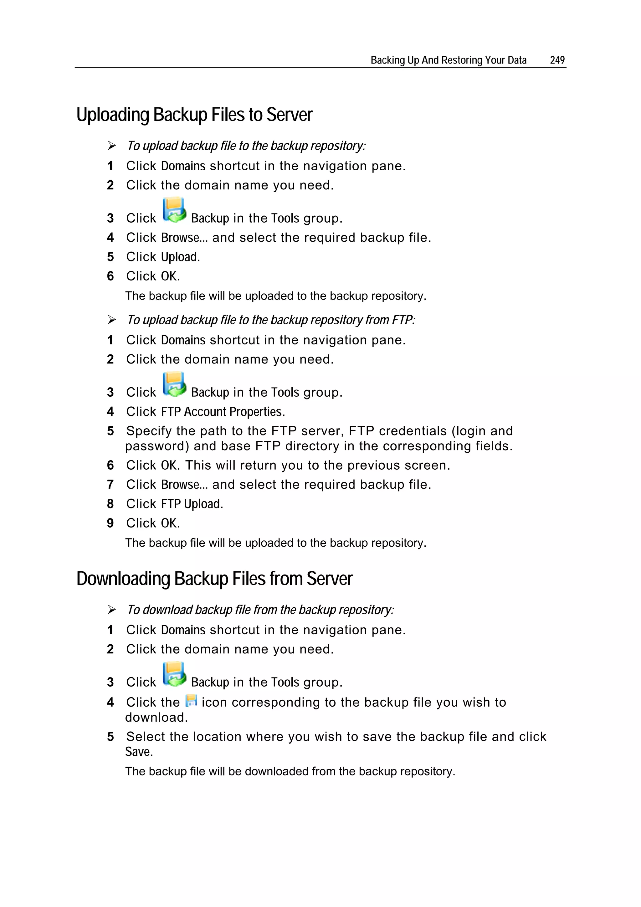 Backing Up And Restoring Your Data   249




Uploading Backup Files to Server
        To upload backup file to the backup repository:
    1 Click Domains shortcut in the navigation pane.
    2 Click the domain name you need.

    3   Click      Backup in the Tools group.
    4   Click Browse... and select the required backup file.
    5   Click Upload.
    6   Click OK.
        The backup file will be uploaded to the backup repository.

        To upload backup file to the backup repository from FTP:
    1 Click Domains shortcut in the navigation pane.
    2 Click the domain name you need.

    3 Click      Backup in the Tools group.
    4 Click FTP Account Properties.
    5 Specify the path to the FTP server, FTP credentials (login and
      password) and base FTP directory in the corresponding fields.
    6 Click OK. This will return you to the previous screen.
    7 Click Browse... and select the required backup file.
    8 Click FTP Upload.
    9 Click OK.
        The backup file will be uploaded to the backup repository.


Downloading Backup Files from Server
        To download backup file from the backup repository:
    1 Click Domains shortcut in the navigation pane.
    2 Click the domain name you need.

    3 Click         Backup in the Tools group.
    4 Click the    icon corresponding to the backup file you wish to
      download.
    5 Select the location where you wish to save the backup file and click
      Save.
        The backup file will be downloaded from the backup repository.
 