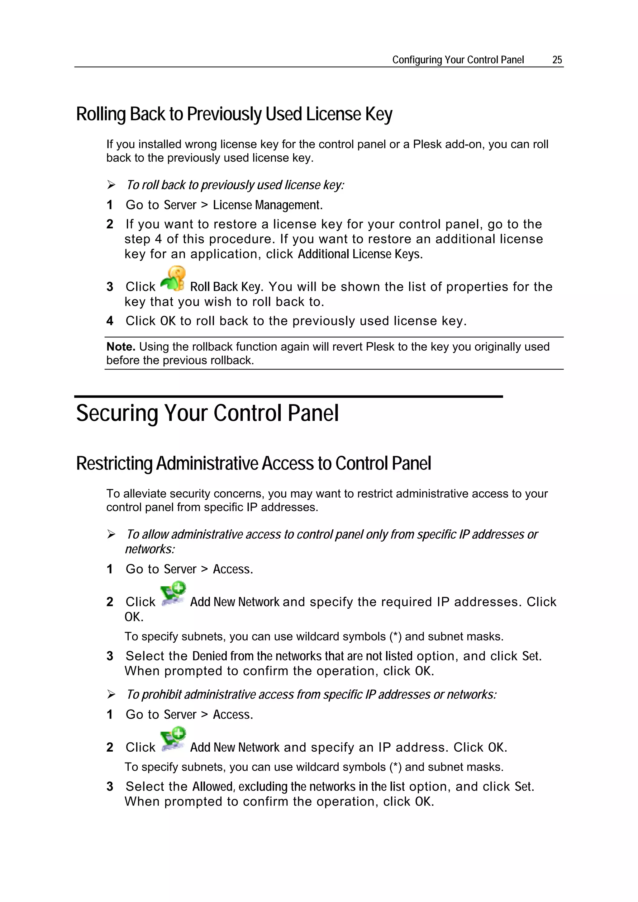 Configuring Your Control Panel     25




Rolling Back to Previously Used License Key
    If you installed wrong license key for the control panel or a Plesk add-on, you can roll
    back to the previously used license key.

       To roll back to previously used license key:
    1 Go to Server > License Management.
    2 If you want to restore a license key for your control panel, go to the
      step 4 of this procedure. If you want to restore an additional license
      key for an application, click Additional License Keys.

    3 Click      Roll Back Key. You will be shown the list of properties for the
      key that you wish to roll back to.
    4 Click OK to roll back to the previously used license key.
    Note. Using the rollback function again will revert Plesk to the key you originally used
    before the previous rollback.



Securing Your Control Panel

Restricting Administrative Access to Control Panel
    To alleviate security concerns, you may want to restrict administrative access to your
    control panel from specific IP addresses.

       To allow administrative access to control panel only from specific IP addresses or
       networks:
    1 Go to Server > Access.

    2 Click         Add New Network and specify the required IP addresses. Click
      OK.
       To specify subnets, you can use wildcard symbols (*) and subnet masks.
    3 Select the Denied from the networks that are not listed option, and click Set.
      When prompted to confirm the operation, click OK.
       To prohibit administrative access from specific IP addresses or networks:
    1 Go to Server > Access.

    2 Click         Add New Network and specify an IP address. Click OK.
       To specify subnets, you can use wildcard symbols (*) and subnet masks.
    3 Select the Allowed, excluding the networks in the list option, and click Set.
      When prompted to confirm the operation, click OK.
 
