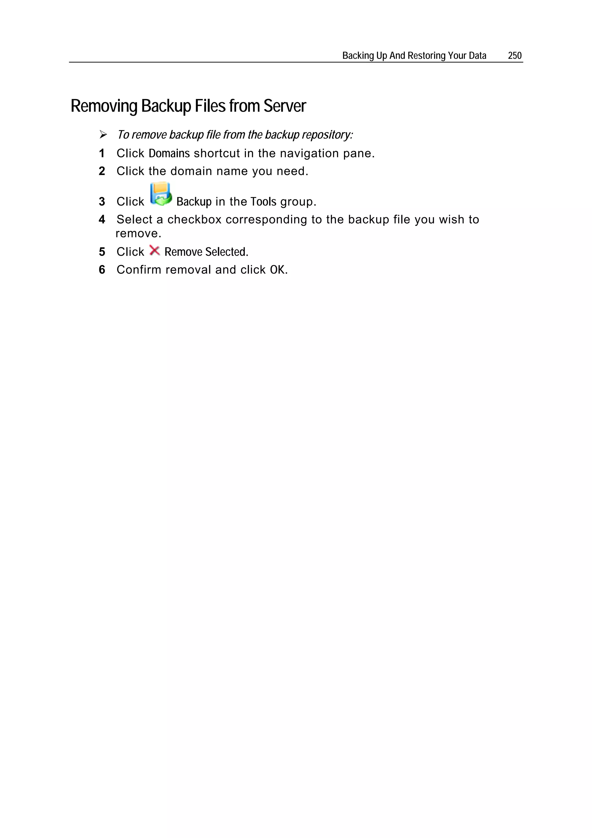 Backing Up And Restoring Your Data   250




Removing Backup Files from Server
      To remove backup file from the backup repository:
   1 Click Domains shortcut in the navigation pane.
   2 Click the domain name you need.

   3 Click     Backup in the Tools group.
   4 Select a checkbox corresponding to the backup file you wish to
     remove.
   5 Click   Remove Selected.
   6 Confirm removal and click OK.
 