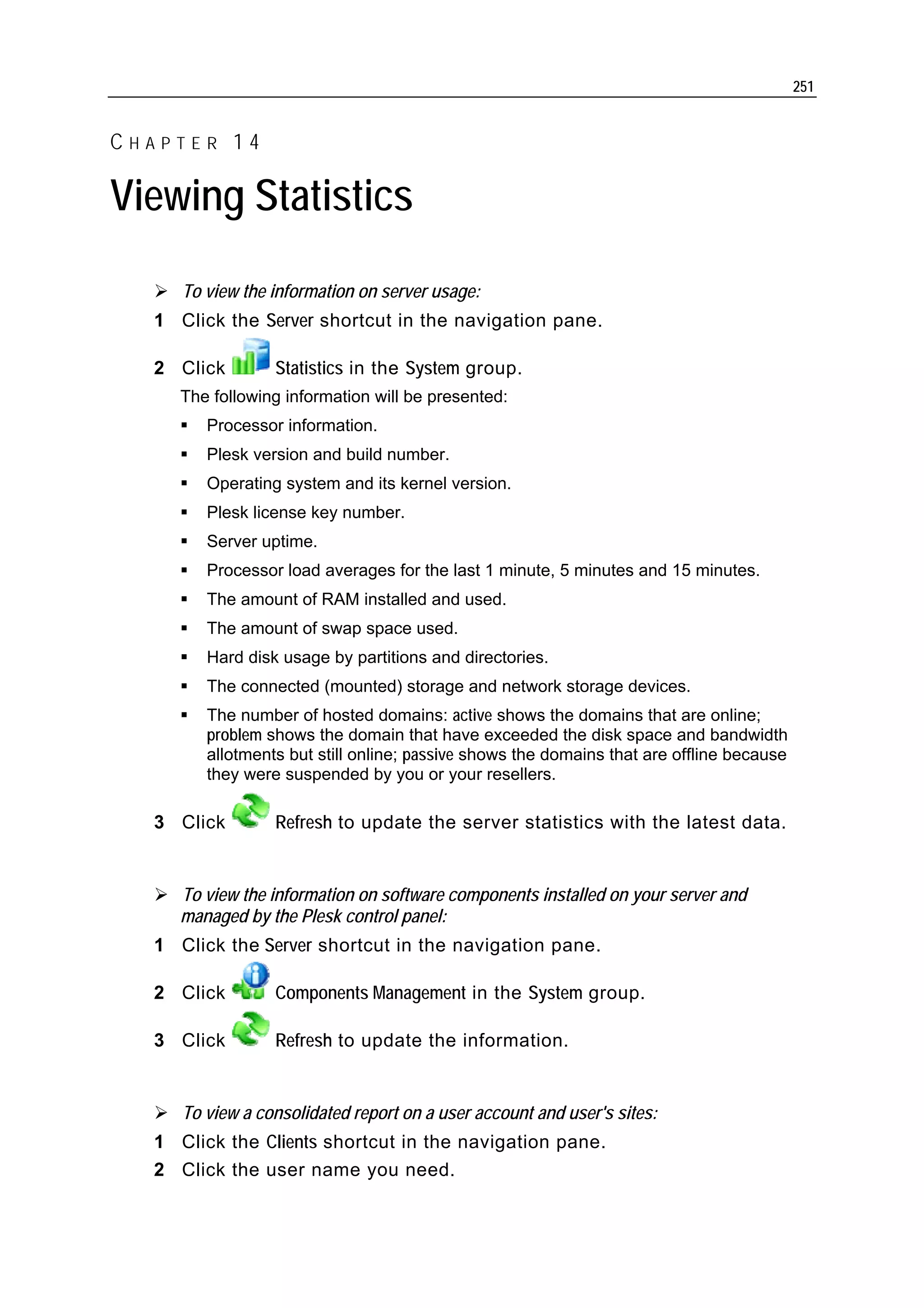 251


CHAPTER 14

Viewing Statistics

     To view the information on server usage:
  1 Click the Server shortcut in the navigation pane.

  2 Click        Statistics in the System group.
     The following information will be presented:
        Processor information.
        Plesk version and build number.
        Operating system and its kernel version.
        Plesk license key number.
        Server uptime.
        Processor load averages for the last 1 minute, 5 minutes and 15 minutes.
        The amount of RAM installed and used.
        The amount of swap space used.
        Hard disk usage by partitions and directories.
        The connected (mounted) storage and network storage devices.
        The number of hosted domains: active shows the domains that are online;
        problem shows the domain that have exceeded the disk space and bandwidth
        allotments but still online; passive shows the domains that are offline because
        they were suspended by you or your resellers.

  3 Click        Refresh to update the server statistics with the latest data.


     To view the information on software components installed on your server and
     managed by the Plesk control panel:
  1 Click the Server shortcut in the navigation pane.

  2 Click        Components Management in the System group.

  3 Click        Refresh to update the information.


     To view a consolidated report on a user account and user's sites:
  1 Click the Clients shortcut in the navigation pane.
  2 Click the user name you need.
 