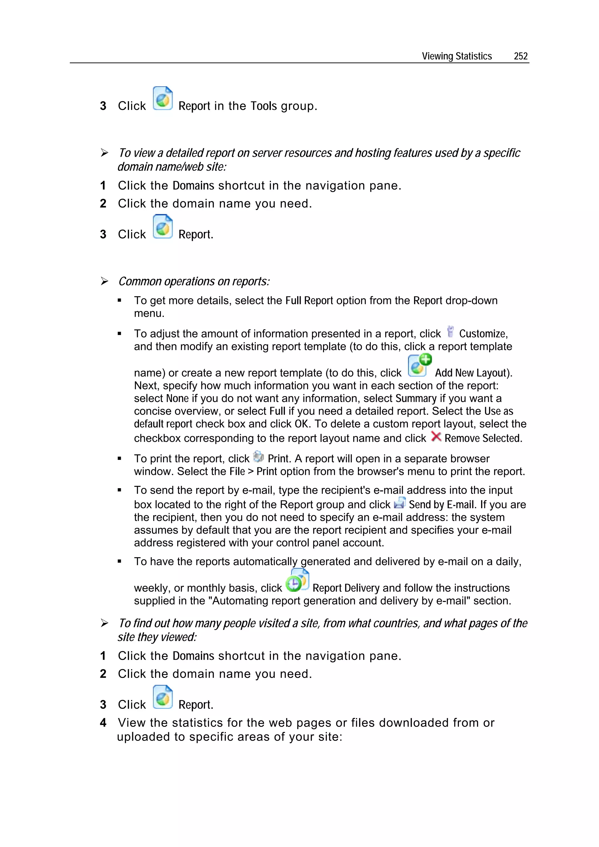 Viewing Statistics    252




3 Click        Report in the Tools group.


  To view a detailed report on server resources and hosting features used by a specific
  domain name/web site:
1 Click the Domains shortcut in the navigation pane.
2 Click the domain name you need.

3 Click        Report.


   Common operations on reports:
      To get more details, select the Full Report option from the Report drop-down
      menu.
      To adjust the amount of information presented in a report, click     Customize,
      and then modify an existing report template (to do this, click a report template

      name) or create a new report template (to do this, click        Add New Layout).
      Next, specify how much information you want in each section of the report:
      select None if you do not want any information, select Summary if you want a
      concise overview, or select Full if you need a detailed report. Select the Use as
      default report check box and click OK. To delete a custom report layout, select the
      checkbox corresponding to the report layout name and click        Remove Selected.
      To print the report, click   Print. A report will open in a separate browser
      window. Select the File > Print option from the browser's menu to print the report.
      To send the report by e-mail, type the recipient's e-mail address into the input
      box located to the right of the Report group and click    Send by E-mail. If you are
      the recipient, then you do not need to specify an e-mail address: the system
      assumes by default that you are the report recipient and specifies your e-mail
      address registered with your control panel account.
      To have the reports automatically generated and delivered by e-mail on a daily,

      weekly, or monthly basis, click     Report Delivery and follow the instructions
      supplied in the "Automating report generation and delivery by e-mail" section.

  To find out how many people visited a site, from what countries, and what pages of the
  site they viewed:
1 Click the Domains shortcut in the navigation pane.
2 Click the domain name you need.

3 Click     Report.
4 View the statistics for the web pages or files downloaded from or
  uploaded to specific areas of your site:
 