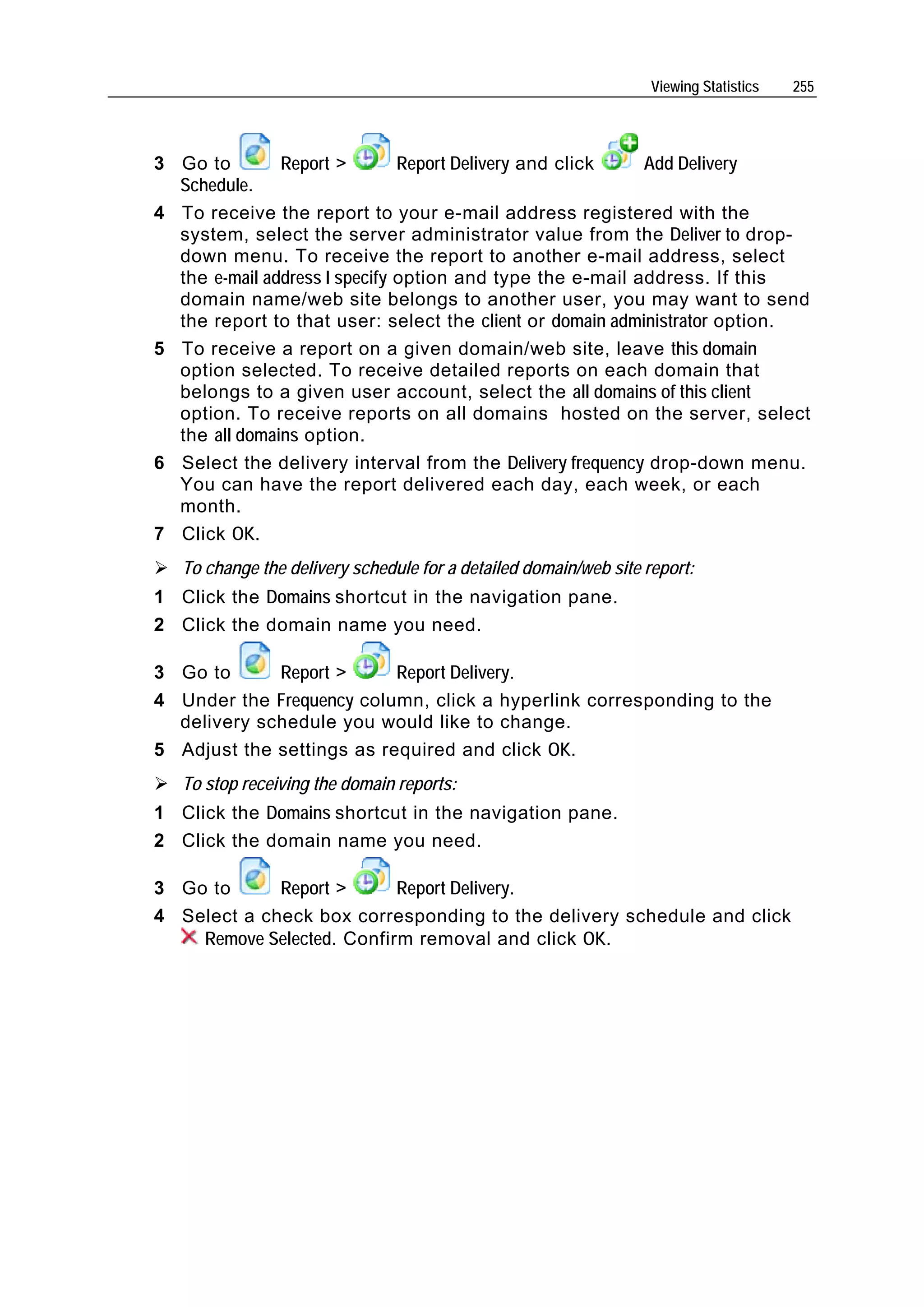 Viewing Statistics   255




3 Go to        Report >        Report Delivery and click   Add Delivery
  Schedule.
4 To receive the report to your e-mail address registered with the
  system, select the server administrator value from the Deliver to drop-
  down menu. To receive the report to another e-mail address, select
  the e-mail address I specify option and type the e-mail address. If this
  domain name/web site belongs to another user, you may want to send
  the report to that user: select the client or domain administrator option.
5 To receive a report on a given domain/web site, leave this domain
  option selected. To receive detailed reports on each domain that
  belongs to a given user account, select the all domains of this client
  option. To receive reports on all domains hosted on the server, select
  the all domains option.
6 Select the delivery interval from the Delivery frequency drop-down menu.
  You can have the report delivered each day, each week, or each
  month.
7 Click OK.
   To change the delivery schedule for a detailed domain/web site report:
1 Click the Domains shortcut in the navigation pane.
2 Click the domain name you need.

3 Go to      Report >      Report Delivery.
4 Under the Frequency column, click a hyperlink corresponding to the
  delivery schedule you would like to change.
5 Adjust the settings as required and click OK.
   To stop receiving the domain reports:
1 Click the Domains shortcut in the navigation pane.
2 Click the domain name you need.

3 Go to      Report >      Report Delivery.
4 Select a check box corresponding to the delivery schedule and click
    Remove Selected. Confirm removal and click OK.
 