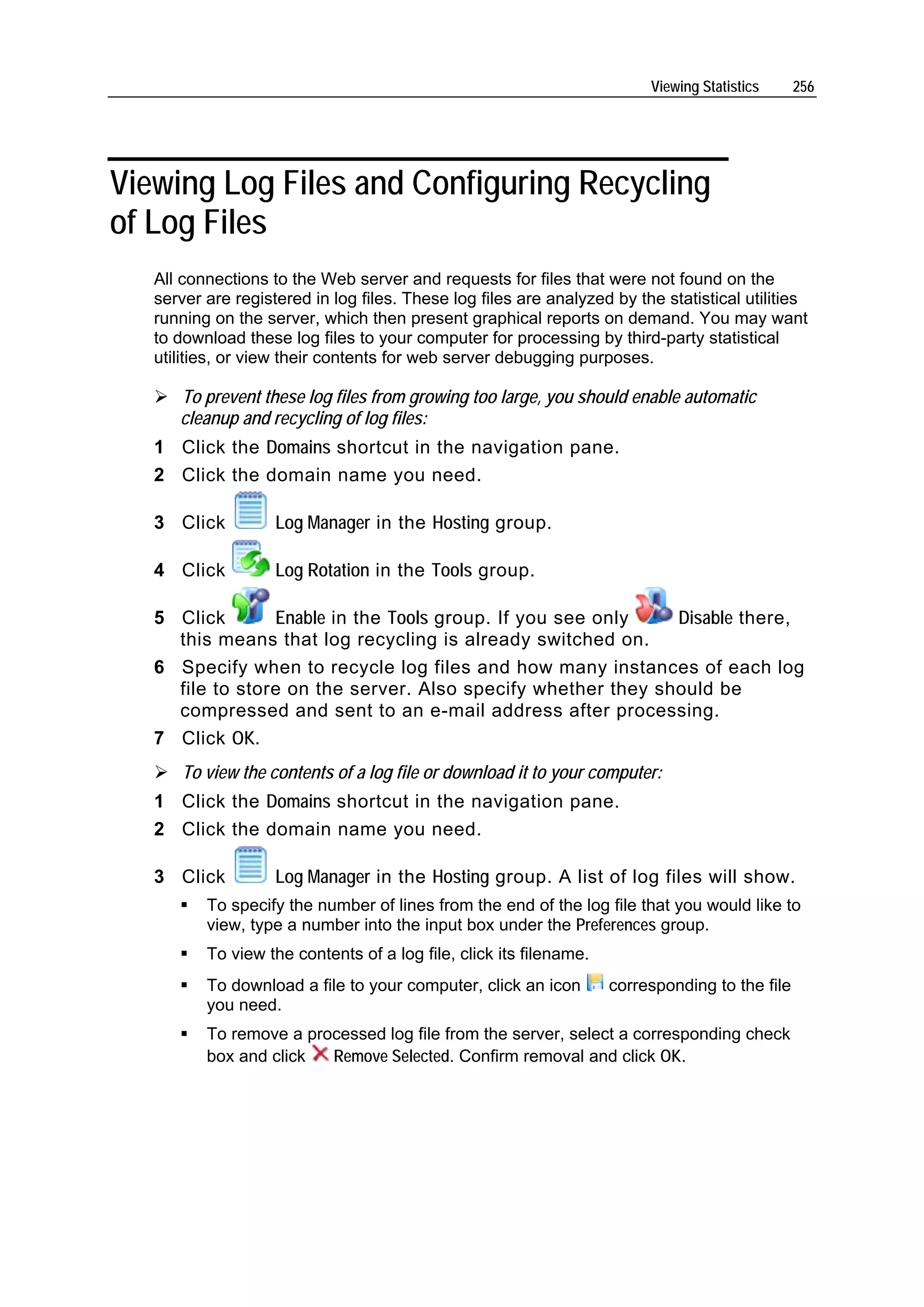 Viewing Statistics     256




Viewing Log Files and Configuring Recycling
of Log Files
   All connections to the Web server and requests for files that were not found on the
   server are registered in log files. These log files are analyzed by the statistical utilities
   running on the server, which then present graphical reports on demand. You may want
   to download these log files to your computer for processing by third-party statistical
   utilities, or view their contents for web server debugging purposes.

      To prevent these log files from growing too large, you should enable automatic
      cleanup and recycling of log files:
   1 Click the Domains shortcut in the navigation pane.
   2 Click the domain name you need.

   3 Click          Log Manager in the Hosting group.

   4 Click          Log Rotation in the Tools group.

   5 Click       Enable in the Tools group. If you see only   Disable there,
     this means that log recycling is already switched on.
   6 Specify when to recycle log files and how many instances of each log
     file to store on the server. Also specify whether they should be
     compressed and sent to an e-mail address after processing.
   7 Click OK.
      To view the contents of a log file or download it to your computer:
   1 Click the Domains shortcut in the navigation pane.
   2 Click the domain name you need.

   3 Click          Log Manager in the Hosting group. A list of log files will show.
          To specify the number of lines from the end of the log file that you would like to
          view, type a number into the input box under the Preferences group.
          To view the contents of a log file, click its filename.
          To download a file to your computer, click an icon        corresponding to the file
          you need.
          To remove a processed log file from the server, select a corresponding check
          box and click  Remove Selected. Confirm removal and click OK.
 